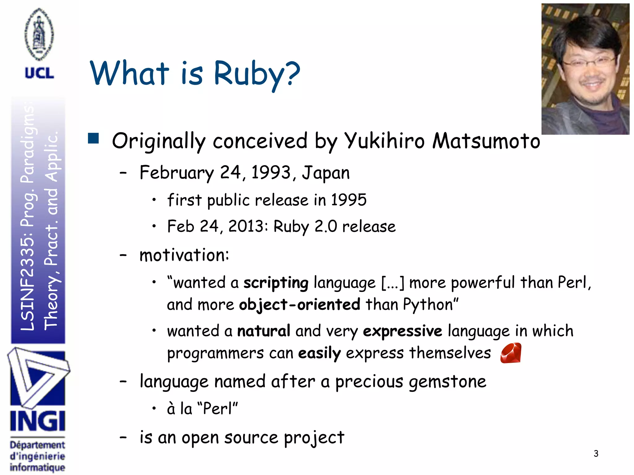 LSINF2335:Prog.Paradigms:
Theory,Pract.andApplic.
What is Ruby?
■ Originally conceived by Yukihiro Matsumoto
– February 24, 1993, Japan
• first public release in 1995
• Feb 24, 2013: Ruby 2.0 release
– motivation:
• “wanted a scripting language [...] more powerful than Perl,
and more object-oriented than Python”
• wanted a natural and very expressive language in which
programmers can easily express themselves
– language named after a precious gemstone
• à la “Perl”
– is an open source project
3
 