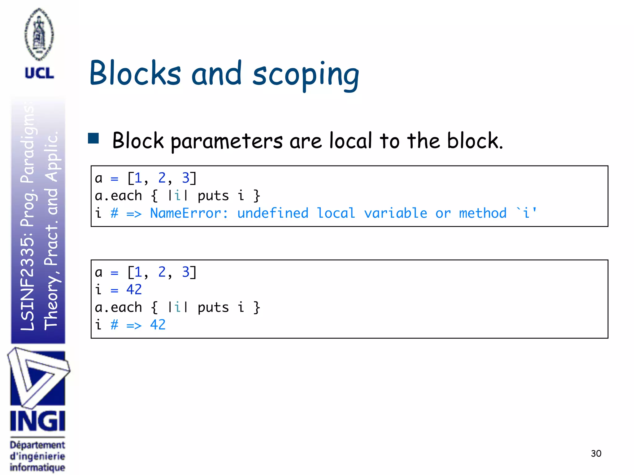 LSINF2335:Prog.Paradigms:
Theory,Pract.andApplic.
Blocks and scoping
■ Block parameters are local to the block.
30
a = [1, 2, 3] 
a.each { |i| puts i } 
i # => NameError: undefined local variable or method `i'
a = [1, 2, 3] 
i = 42 
a.each { |i| puts i } 
i # => 42
 
