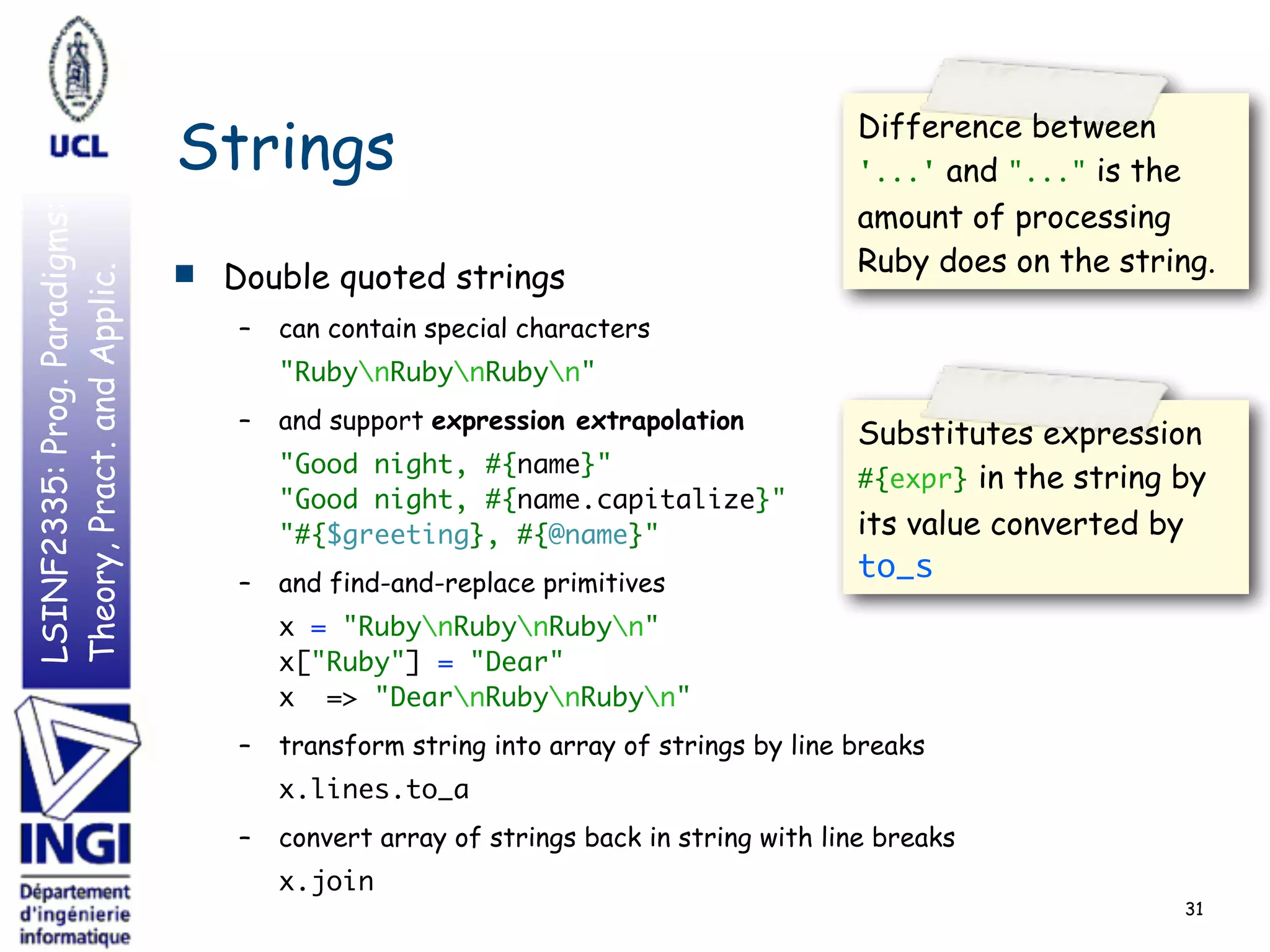 LSINF2335:Prog.Paradigms:
Theory,Pract.andApplic.
Strings
■ Double quoted strings
– can contain special characters
"RubynRubynRubyn"
– and support expression extrapolation
"Good night, #{name}"  
"Good night, #{name.capitalize}" 
"#{$greeting}, #{@name}"
– and find-and-replace primitives
x = "RubynRubynRubyn" 
x["Ruby"] = "Dear" 
x => "DearnRubynRubyn"
– transform string into array of strings by line breaks
x.lines.to_a
– convert array of strings back in string with line breaks
x.join
31
Substitutes expression
#{expr} in the string by
its value converted by
to_s
Difference between
'...' and "..." is the
amount of processing
Ruby does on the string.
 