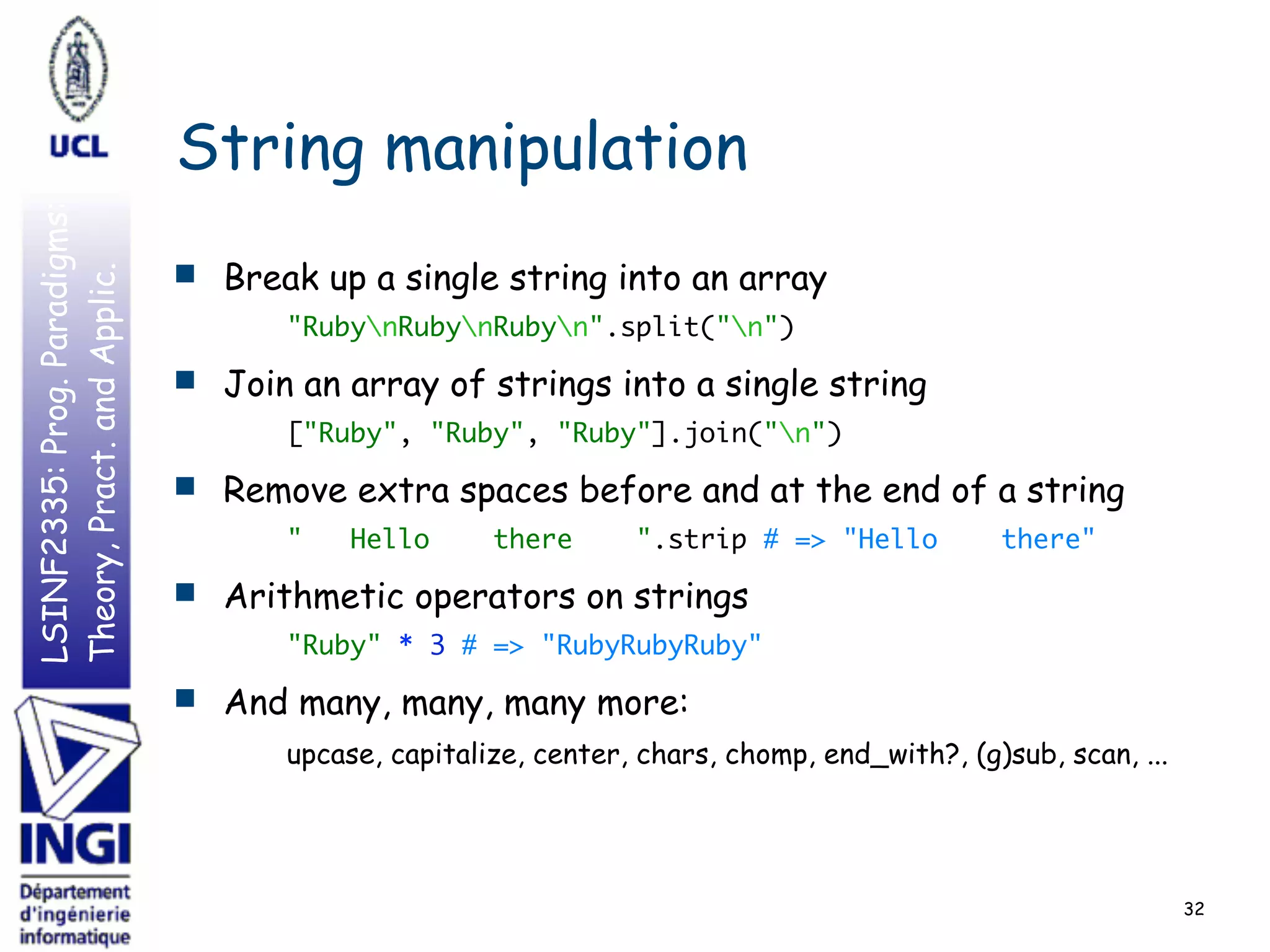 LSINF2335:Prog.Paradigms:
Theory,Pract.andApplic.
String manipulation
■ Break up a single string into an array
"RubynRubynRubyn".split("n")
■ Join an array of strings into a single string
["Ruby", "Ruby", "Ruby"].join("n")
■ Remove extra spaces before and at the end of a string
" Hello there ".strip # => "Hello there"
■ Arithmetic operators on strings
"Ruby" * 3 # => "RubyRubyRuby"
■ And many, many, many more: 
upcase, capitalize, center, chars, chomp, end_with?, (g)sub, scan, ...
32
 
