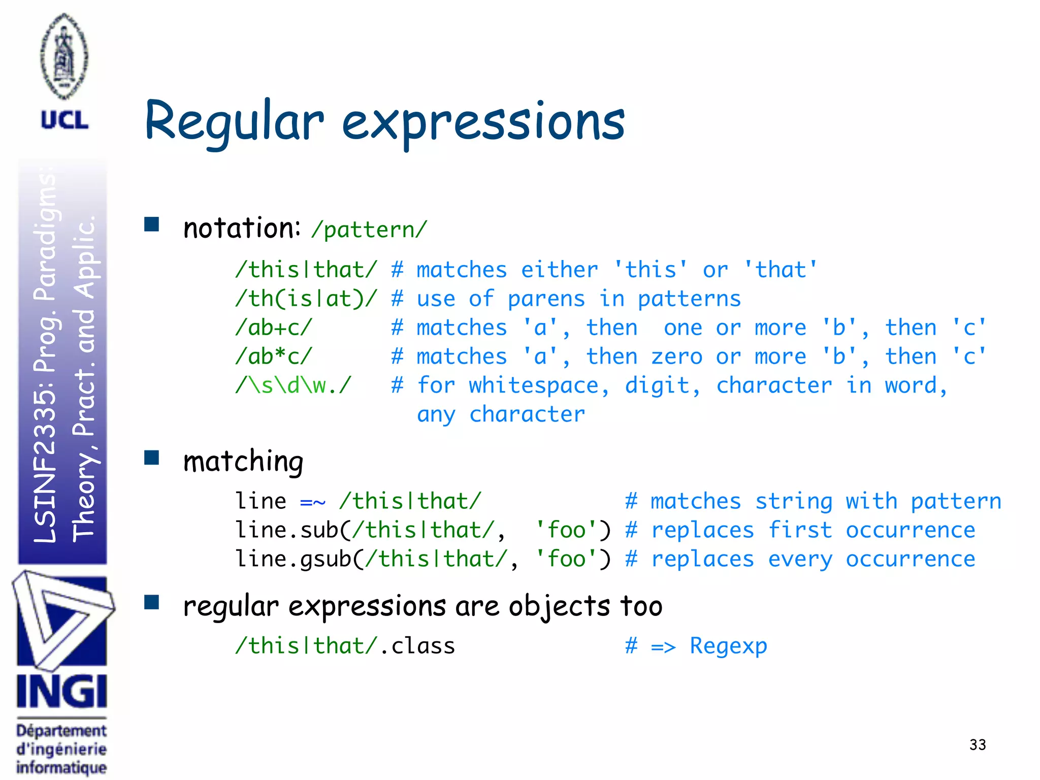 LSINF2335:Prog.Paradigms:
Theory,Pract.andApplic.
Regular expressions
■ notation: /pattern/
/this|that/ # matches either 'this' or 'that' 
/th(is|at)/ # use of parens in patterns 
/ab+c/ # matches 'a', then one or more 'b', then 'c' 
/ab*c/ # matches 'a', then zero or more 'b', then 'c' 
/sdw./ # for whitespace, digit, character in word, 
any character
■ matching
line =~ /this|that/ # matches string with pattern 
line.sub(/this|that/, 'foo') # replaces first occurrence 
line.gsub(/this|that/, 'foo') # replaces every occurrence
■ regular expressions are objects too
/this|that/.class # => Regexp
33
 