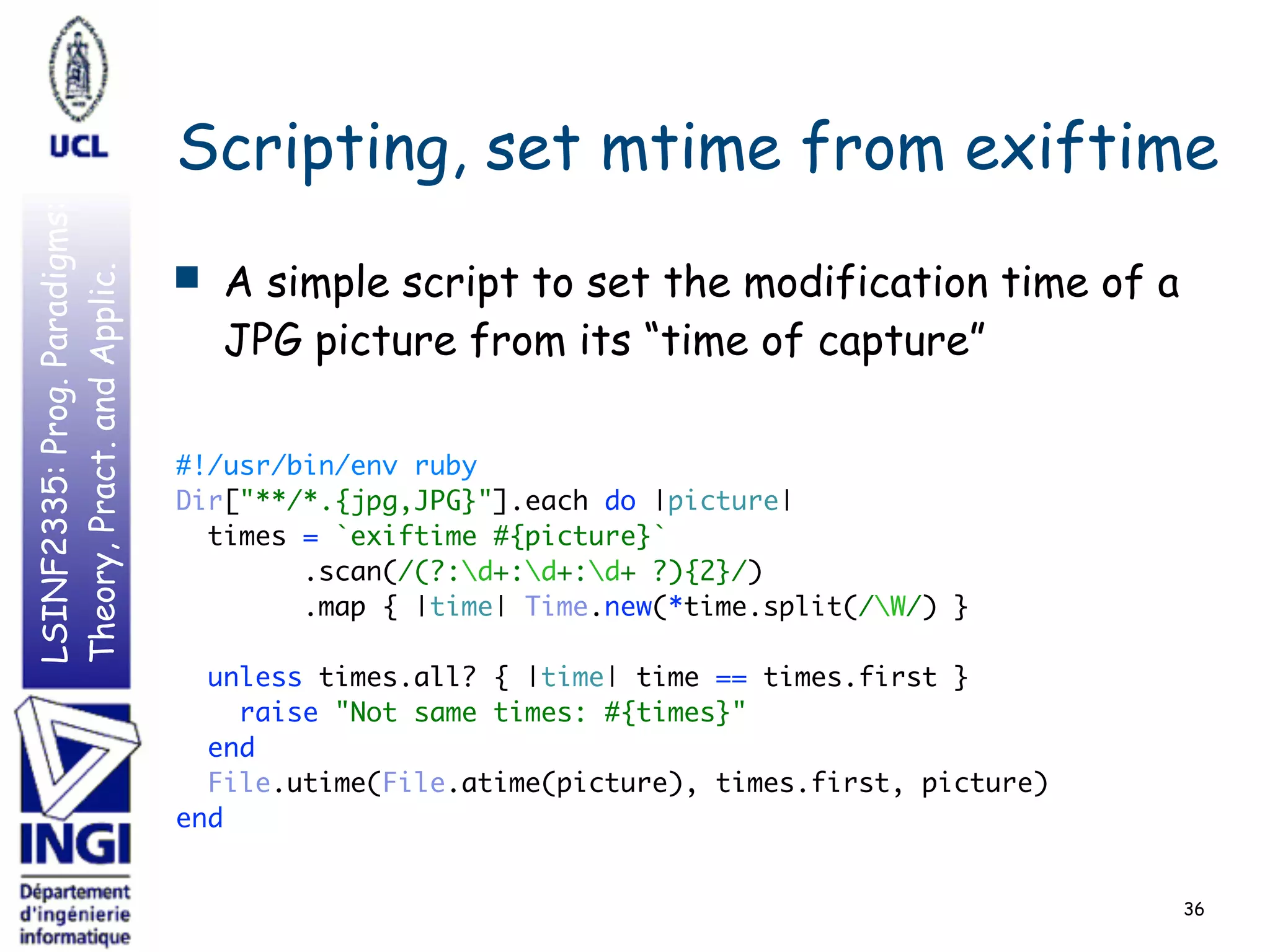 LSINF2335:Prog.Paradigms:
Theory,Pract.andApplic.
Scripting, set mtime from exiftime
■ A simple script to set the modification time of a
JPG picture from its “time of capture”
#!/usr/bin/env ruby 
Dir["**/*.{jpg,JPG}"].each do |picture| 
times = `exiftime #{picture}` 
.scan(/(?:d+:d+:d+ ?){2}/) 
.map { |time| Time.new(*time.split(/W/) } 
 
unless times.all? { |time| time == times.first } 
raise "Not same times: #{times}" 
end 
File.utime(File.atime(picture), times.first, picture) 
end 
 
 
36
 