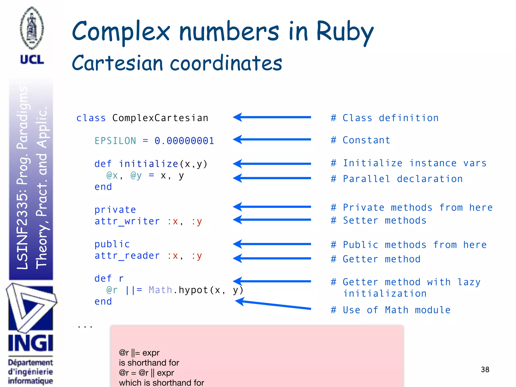 LSINF2335:Prog.Paradigms:
Theory,Pract.andApplic. Complex numbers in Ruby
Cartesian coordinates
38
class ComplexCartesian 
 
EPSILON = 0.00000001 
 
def initialize(x,y) 
@x, @y = x, y 
end 
 
private 
attr_writer :x, :y 
 
public 
attr_reader :x, :y 
 
def r 
@r ||= Math.hypot(x, y) 
end 
 
...
# Class definition
# Constant
# Initialize instance vars
# Use of Math module
# Parallel declaration
# Private methods from here
# Setter methods
# Public methods from here
# Getter method
# Getter method with lazy
initialization
@r ||= expr

is shorthand for

@r = @r || expr

which is shorthand for

 