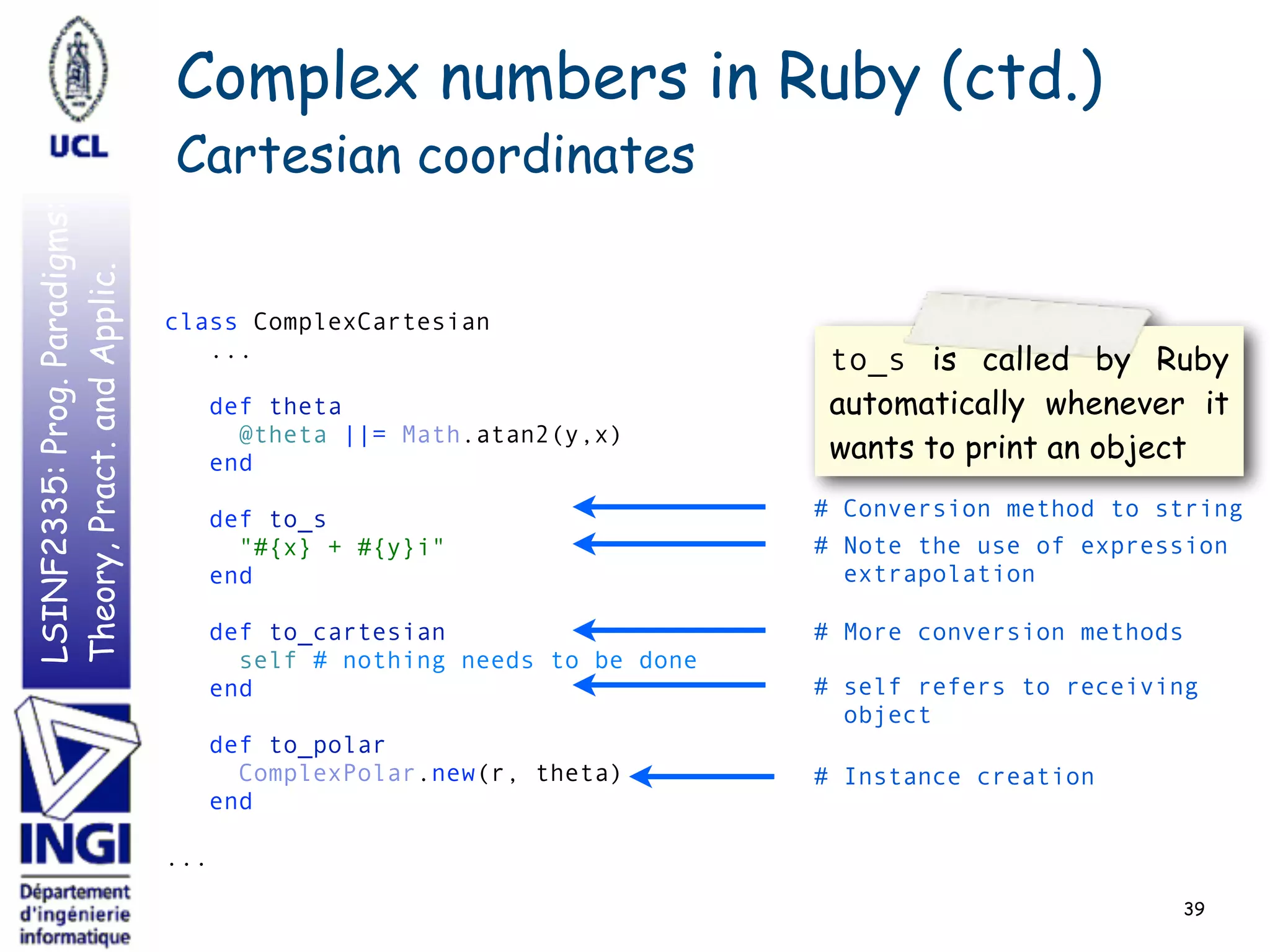 LSINF2335:Prog.Paradigms:
Theory,Pract.andApplic.
39
class ComplexCartesian 
... 
 
def theta 
@theta ||= Math.atan2(y,x) 
end 
 
def to_s 
"#{x} + #{y}i" 
end 
 
def to_cartesian 
self # nothing needs to be done 
end 
 
def to_polar 
ComplexPolar.new(r, theta) 
end 
 
...
# Conversion method to string
# self refers to receiving
object
Complex numbers in Ruby (ctd.)
Cartesian coordinates
# Note the use of expression
extrapolation
to_s is called by Ruby
automatically whenever it
wants to print an object
# Instance creation
# More conversion methods
 