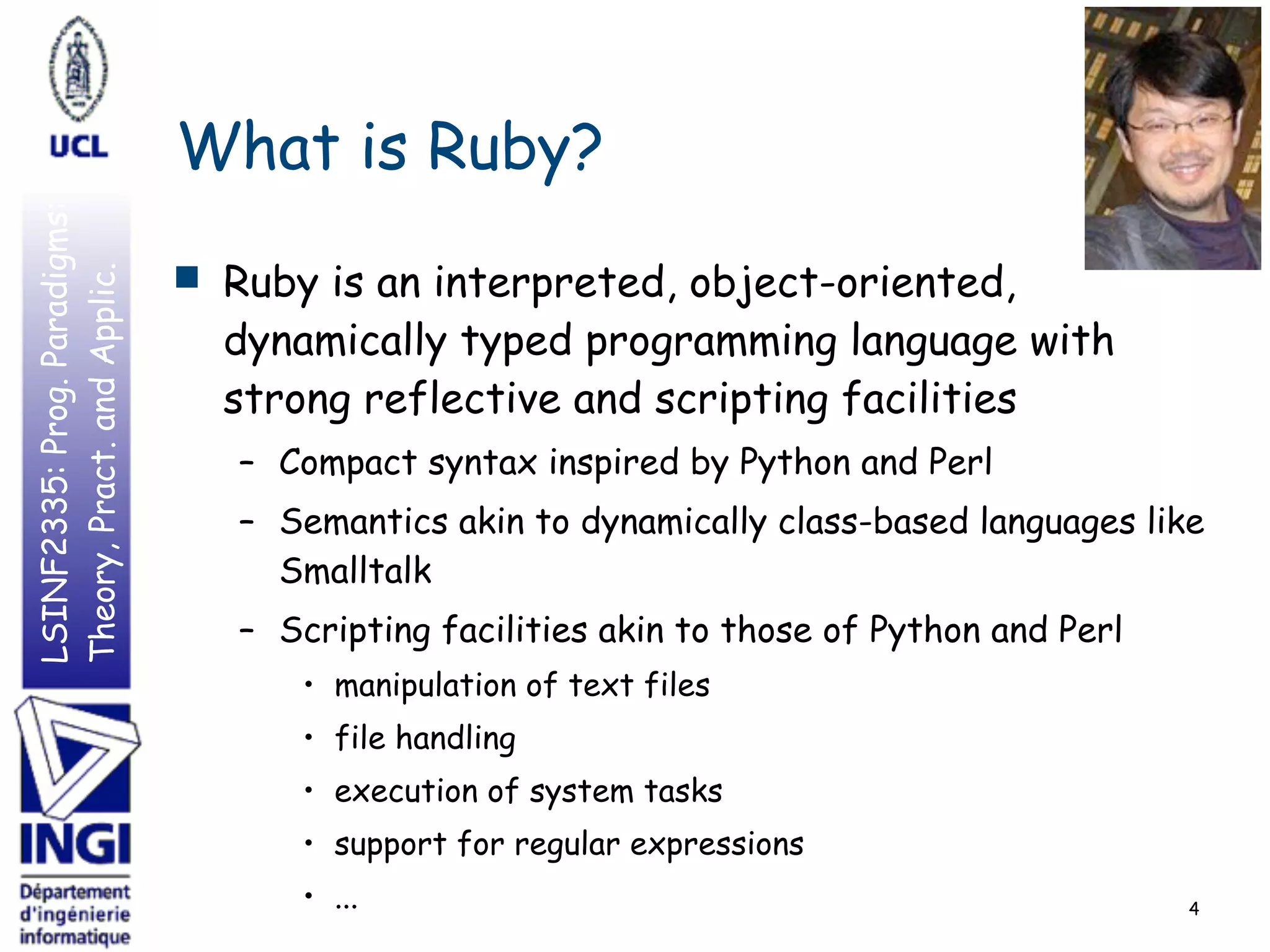 LSINF2335:Prog.Paradigms:
Theory,Pract.andApplic.
What is Ruby?
■ Ruby is an interpreted, object-oriented,
dynamically typed programming language with
strong reflective and scripting facilities
– Compact syntax inspired by Python and Perl
– Semantics akin to dynamically class-based languages like
Smalltalk
– Scripting facilities akin to those of Python and Perl
• manipulation of text files
• file handling
• execution of system tasks
• support for regular expressions
• ... 4
 