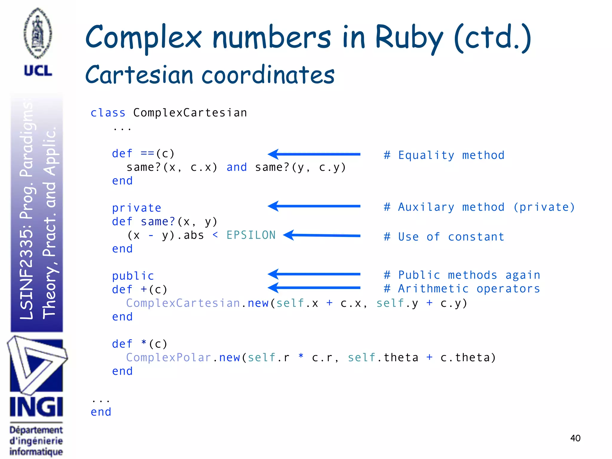 LSINF2335:Prog.Paradigms:
Theory,Pract.andApplic.
40
class ComplexCartesian 
... 
 
def ==(c) 
same?(x, c.x) and same?(y, c.y) 
end 
 
private 
def same?(x, y) 
(x - y).abs < EPSILON 
end  
 
public 
def +(c) 
ComplexCartesian.new(self.x + c.x, self.y + c.y) 
end 
 
def *(c) 
ComplexPolar.new(self.r * c.r, self.theta + c.theta) 
end 
 
... 
end
# Equality method
# Auxilary method (private)
# Arithmetic operators
Complex numbers in Ruby (ctd.)
Cartesian coordinates
# Public methods again
# Use of constant
 