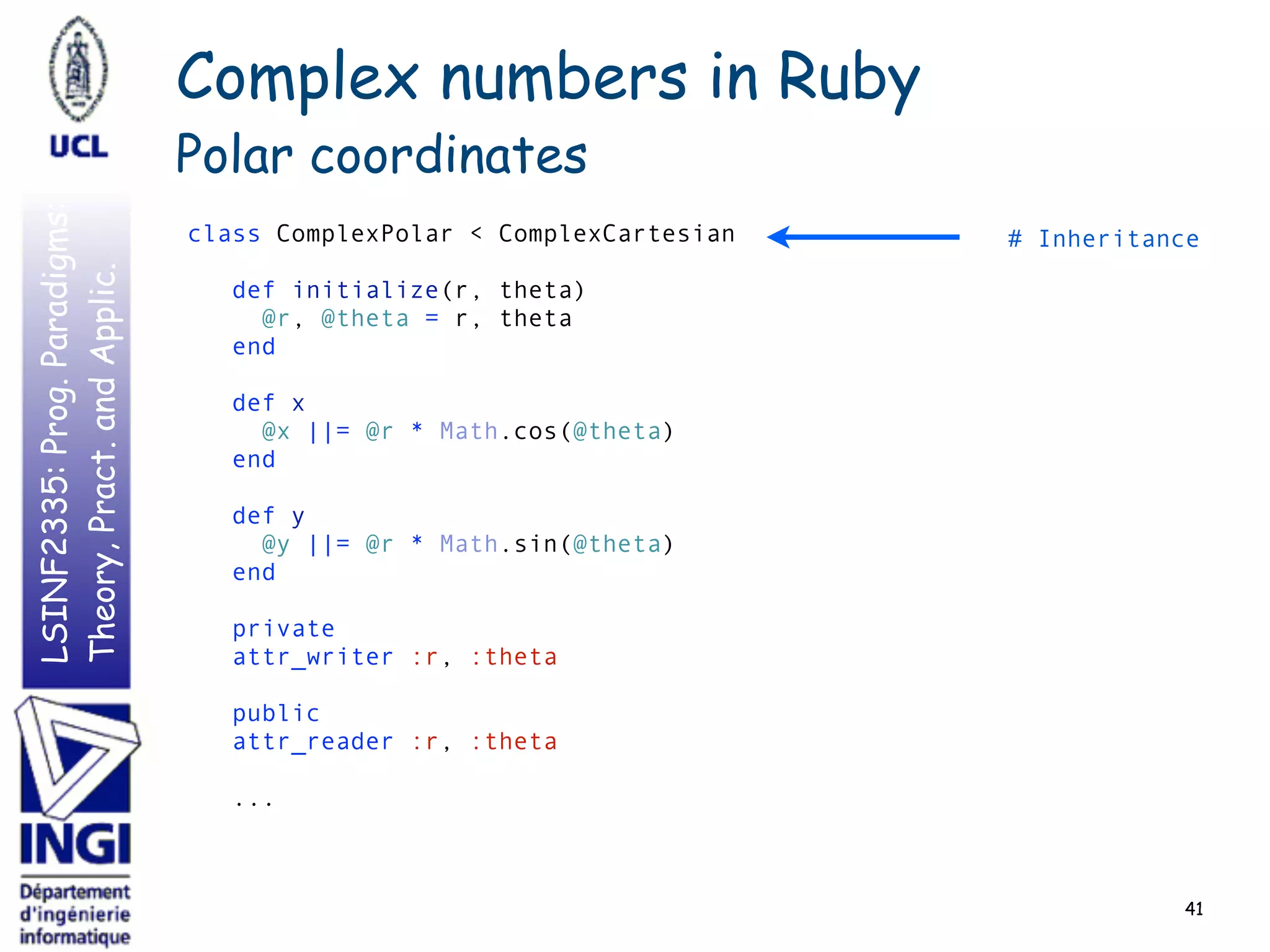 LSINF2335:Prog.Paradigms:
Theory,Pract.andApplic.
41
class ComplexPolar < ComplexCartesian 
 
def initialize(r, theta) 
@r, @theta = r, theta 
end 
 
def x 
@x ||= @r * Math.cos(@theta) 
end 
 
def y 
@y ||= @r * Math.sin(@theta) 
end 
 
private 
attr_writer :r, :theta 
 
public 
attr_reader :r, :theta 
 
... 
# Inheritance
Complex numbers in Ruby
Polar coordinates
 