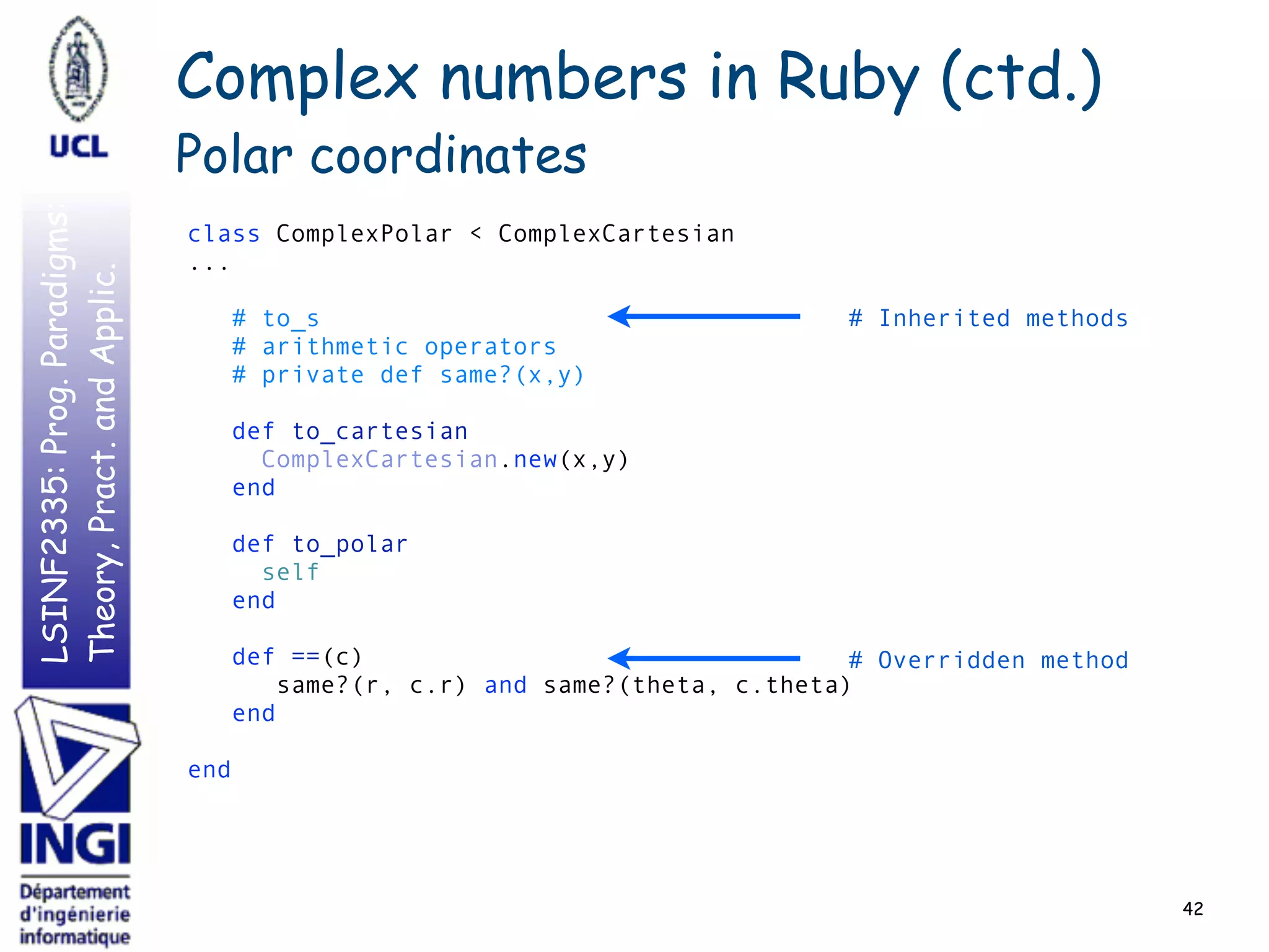 LSINF2335:Prog.Paradigms:
Theory,Pract.andApplic.
42
class ComplexPolar < ComplexCartesian 
... 
 
# to_s 
# arithmetic operators 
# private def same?(x,y) 
 
def to_cartesian 
ComplexCartesian.new(x,y) 
end 
 
def to_polar 
self 
end 
 
def ==(c) 
same?(r, c.r) and same?(theta, c.theta) 
end 
 
end
# Inherited methods
# Overridden method
Complex numbers in Ruby (ctd.)
Polar coordinates
 
