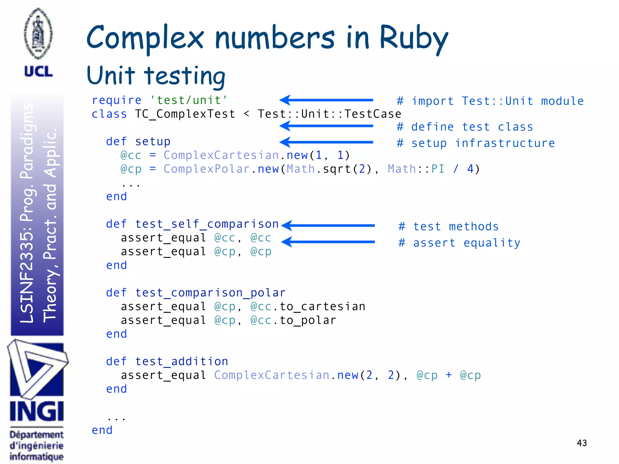 LSINF2335:Prog.Paradigms:
Theory,Pract.andApplic.
43
require 'test/unit' 
class TC_ComplexTest < Test::Unit::TestCase 
 
def setup 
@cc = ComplexCartesian.new(1, 1) 
@cp = ComplexPolar.new(Math.sqrt(2), Math::PI / 4) 
... 
end 
 
def test_self_comparison 
assert_equal @cc, @cc 
assert_equal @cp, @cp 
end 
 
def test_comparison_polar 
assert_equal @cp, @cc.to_cartesian 
assert_equal @cp, @cc.to_polar 
end 
 
def test_addition 
assert_equal ComplexCartesian.new(2, 2), @cp + @cp 
end 
 
... 
end
Complex numbers in Ruby
Unit testing
# import Test::Unit module
# define test class
# setup infrastructure
# test methods
# assert equality
 