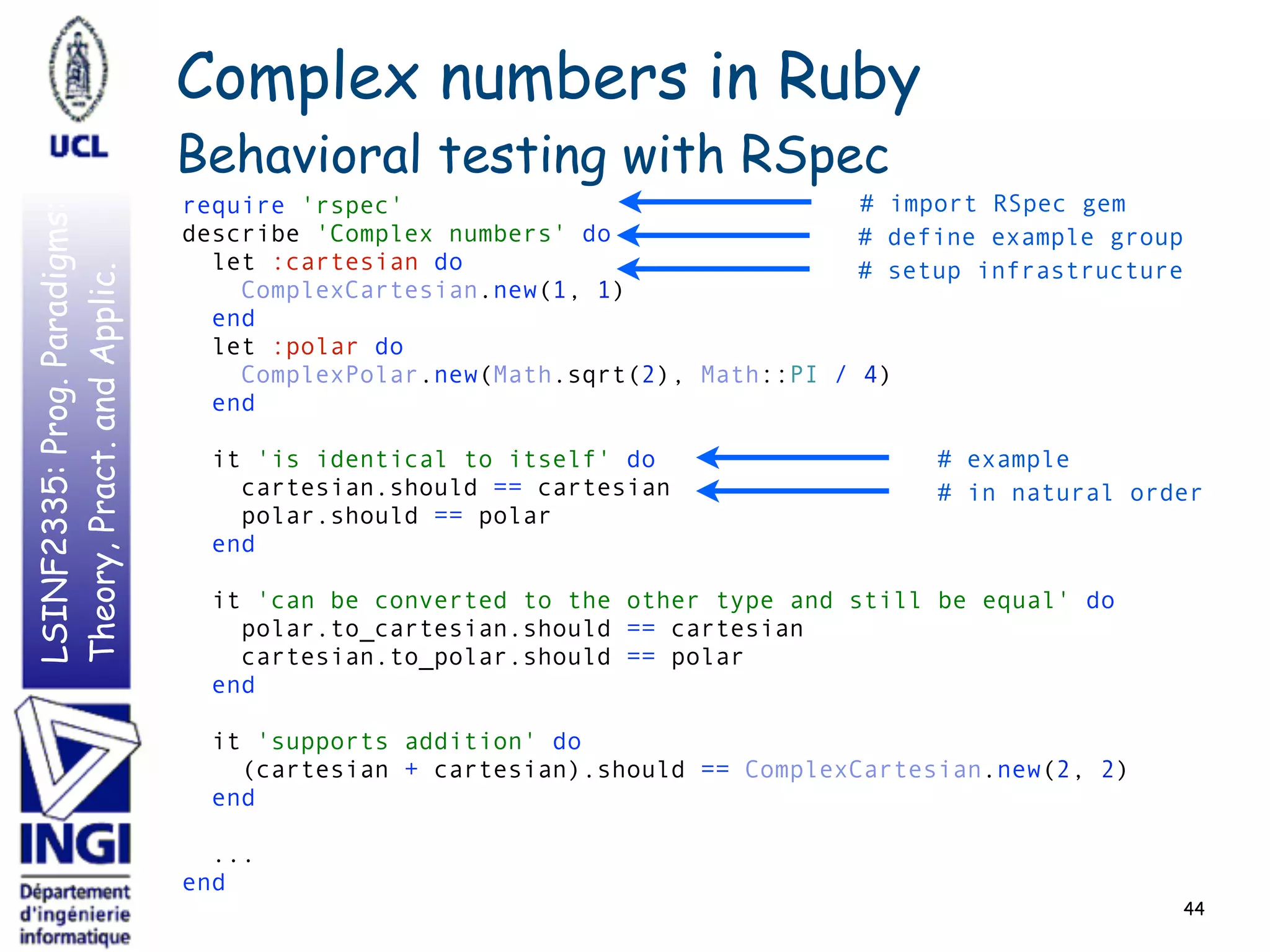 LSINF2335:Prog.Paradigms:
Theory,Pract.andApplic.
44
require 'rspec' 
describe 'Complex numbers' do 
let :cartesian do 
ComplexCartesian.new(1, 1) 
end 
let :polar do 
ComplexPolar.new(Math.sqrt(2), Math::PI / 4) 
end 
 
it 'is identical to itself' do 
cartesian.should == cartesian 
polar.should == polar 
end 
 
it 'can be converted to the other type and still be equal' do 
polar.to_cartesian.should == cartesian 
cartesian.to_polar.should == polar 
end 
 
it 'supports addition' do 
(cartesian + cartesian).should == ComplexCartesian.new(2, 2) 
end 
 
... 
end
Complex numbers in Ruby
Behavioral testing with RSpec
# import RSpec gem
# define example group
# setup infrastructure
# example
# in natural order
 