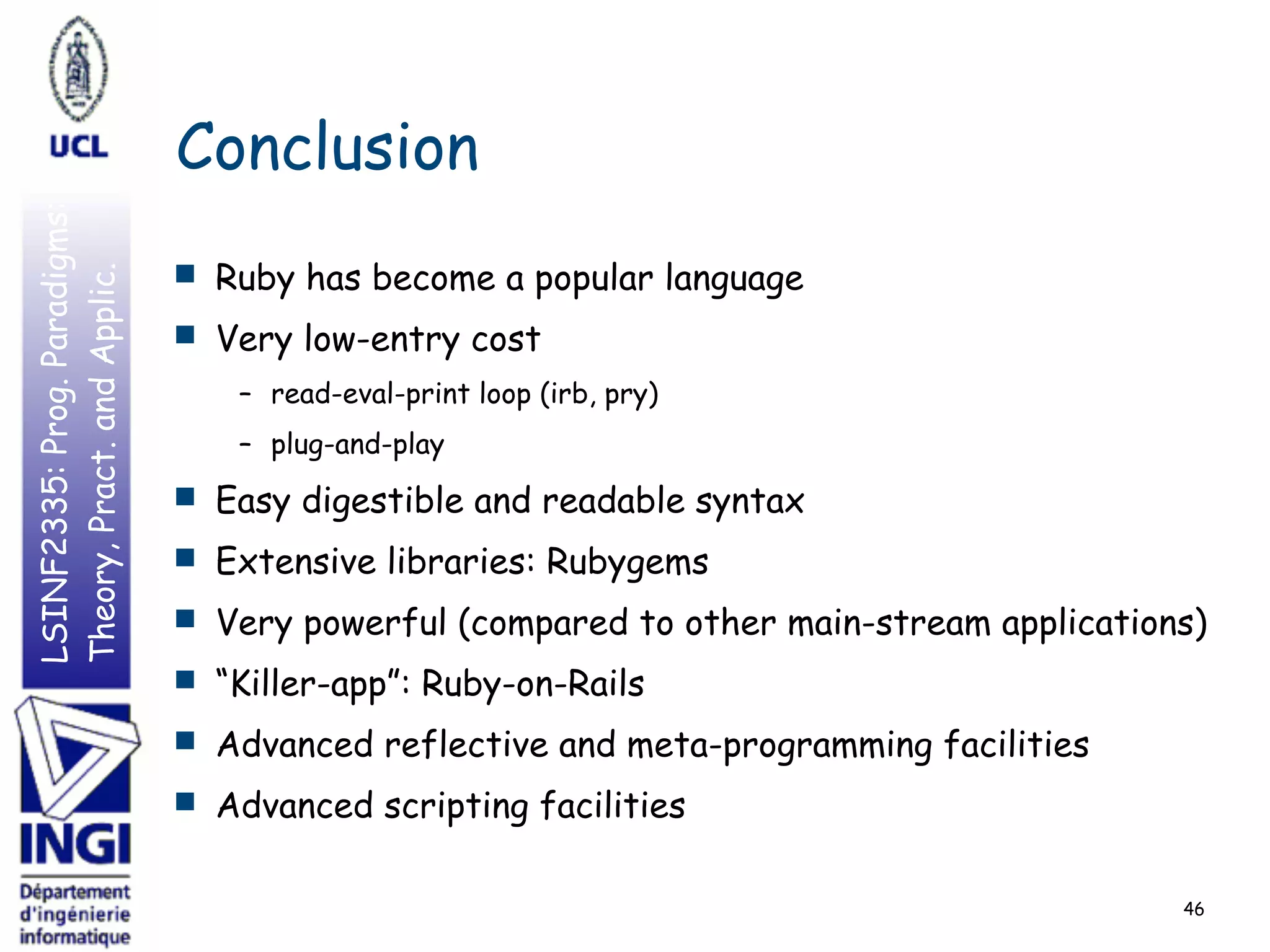 LSINF2335:Prog.Paradigms:
Theory,Pract.andApplic.
■ Ruby has become a popular language
■ Very low-entry cost
– read-eval-print loop (irb, pry)
– plug-and-play
■ Easy digestible and readable syntax
■ Extensive libraries: Rubygems
■ Very powerful (compared to other main-stream applications)
■ “Killer-app”: Ruby-on-Rails
■ Advanced reflective and meta-programming facilities
■ Advanced scripting facilities
Conclusion
46
 
