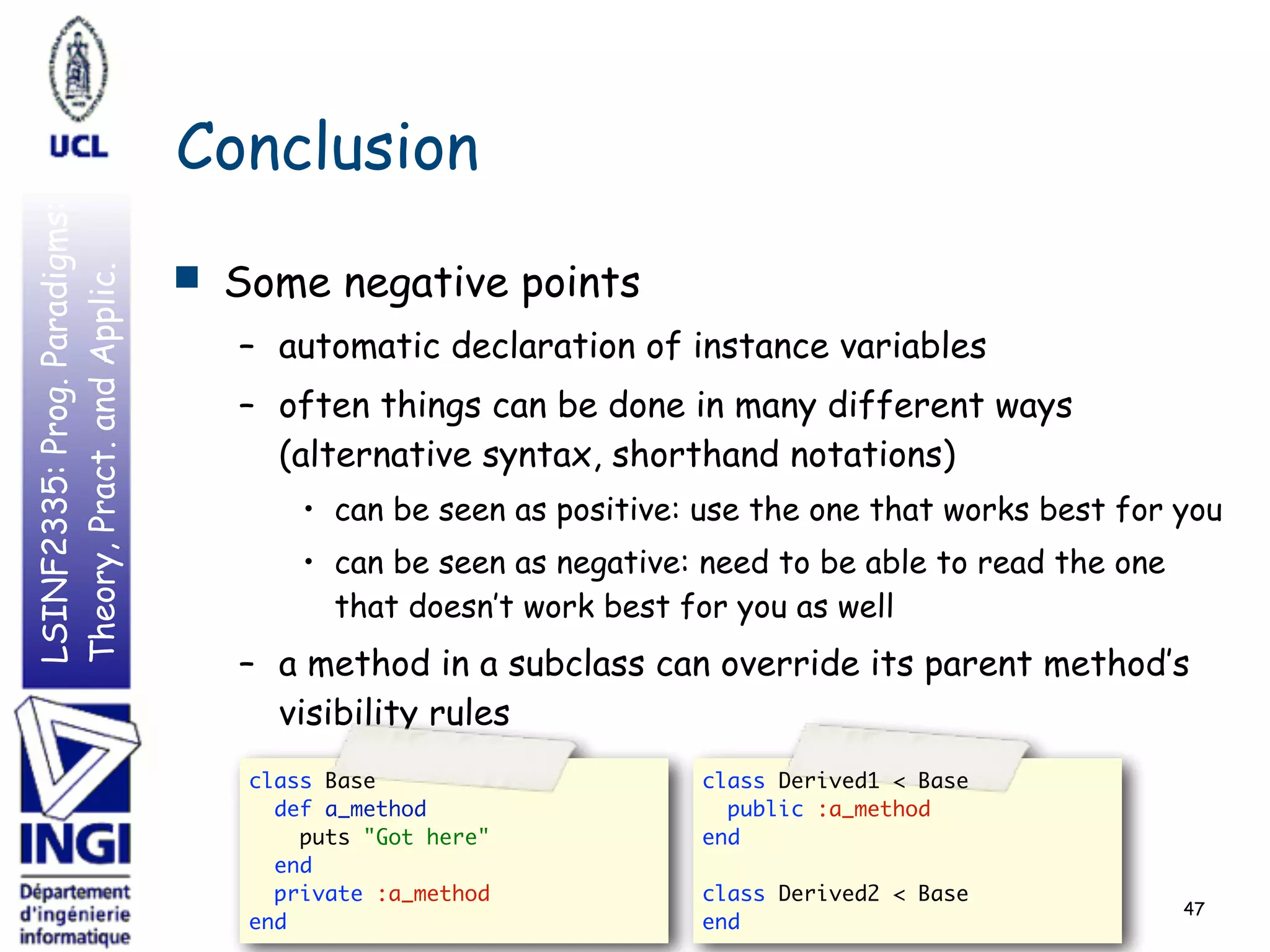 LSINF2335:Prog.Paradigms:
Theory,Pract.andApplic.
Conclusion
■ Some negative points
– automatic declaration of instance variables
– often things can be done in many different ways
(alternative syntax, shorthand notations)
• can be seen as positive: use the one that works best for you
• can be seen as negative: need to be able to read the one
that doesn’t work best for you as well
– a method in a subclass can override its parent method’s
visibility rules
47
class Base  
def a_method  
puts "Got here"  
end  
private :a_method  
end
class Derived1 < Base  
public :a_method  
end  
 
class Derived2 < Base  
end
 