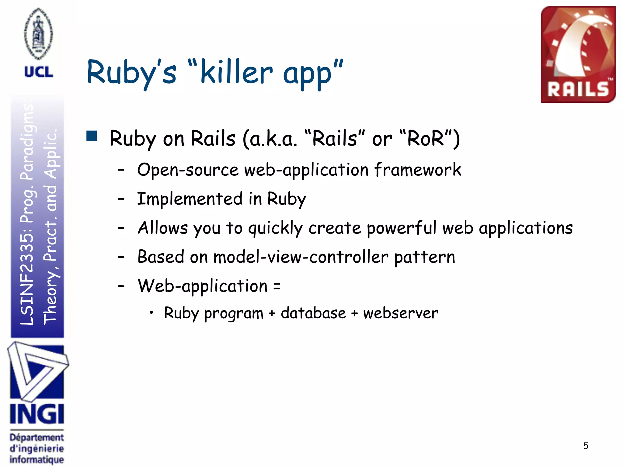 LSINF2335:Prog.Paradigms:
Theory,Pract.andApplic.
Ruby’s “killer app”
■ Ruby on Rails (a.k.a. “Rails” or “RoR”)
– Open-source web-application framework
– Implemented in Ruby
– Allows you to quickly create powerful web applications
– Based on model-view-controller pattern
– Web-application =
• Ruby program + database + webserver
5
 