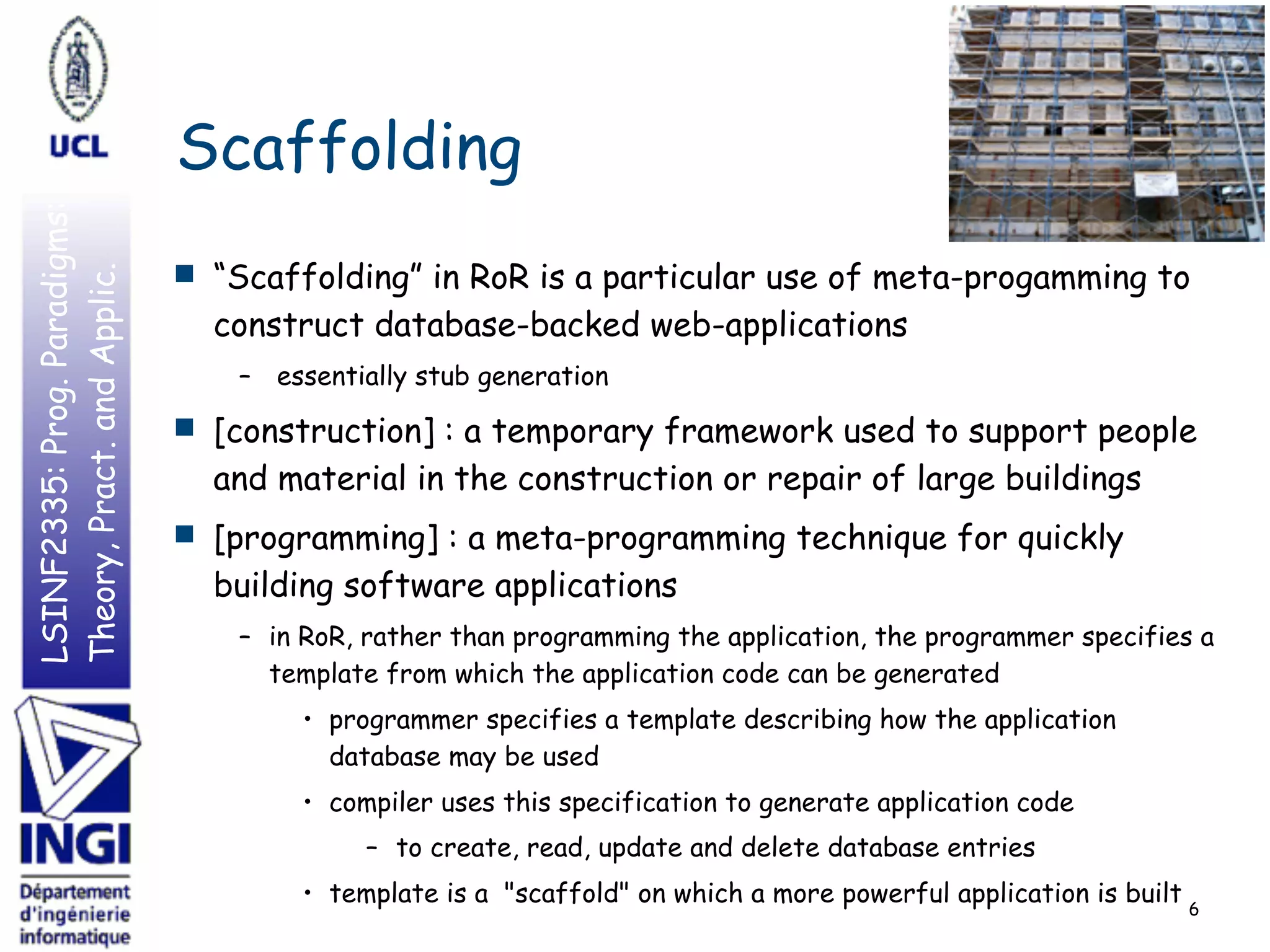 LSINF2335:Prog.Paradigms:
Theory,Pract.andApplic.
Scaffolding
■ “Scaffolding” in RoR is a particular use of meta-progamming to
construct database-backed web-applications
– essentially stub generation
■ [construction] : a temporary framework used to support people
and material in the construction or repair of large buildings
■ [programming] : a meta-programming technique for quickly
building software applications
– in RoR, rather than programming the application, the programmer specifies a
template from which the application code can be generated
• programmer specifies a template describing how the application
database may be used
• compiler uses this specification to generate application code
– to create, read, update and delete database entries
• template is a "scaffold" on which a more powerful application is built 6
 