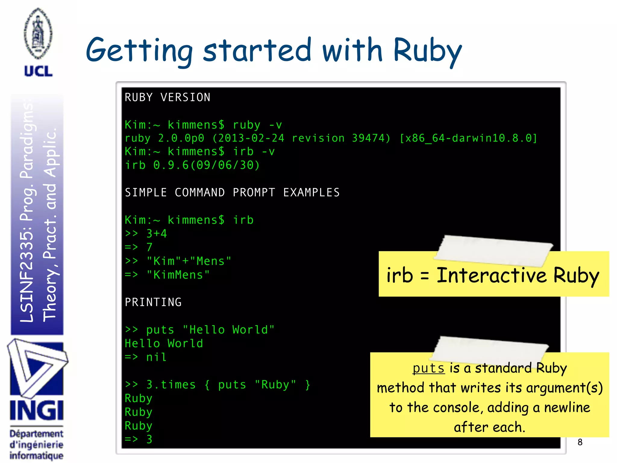 LSINF2335:Prog.Paradigms:
Theory,Pract.andApplic. Getting started with Ruby
8
RUBY VERSION
Kim:~ kimmens$ ruby -v
ruby 2.0.0p0 (2013-02-24 revision 39474) [x86_64-darwin10.8.0]
Kim:~ kimmens$ irb -v
irb 0.9.6(09/06/30)
SIMPLE COMMAND PROMPT EXAMPLES
Kim:~ kimmens$ irb
>> 3+4
=> 7
>> "Kim"+"Mens"
=> "KimMens"
PRINTING
>> puts "Hello World"
Hello World
=> nil
>> 3.times { puts "Ruby" }
Ruby
Ruby
Ruby
=> 3
irb = Interactive Ruby
puts is a standard Ruby
method that writes its argument(s)
to the console, adding a newline
after each.
 