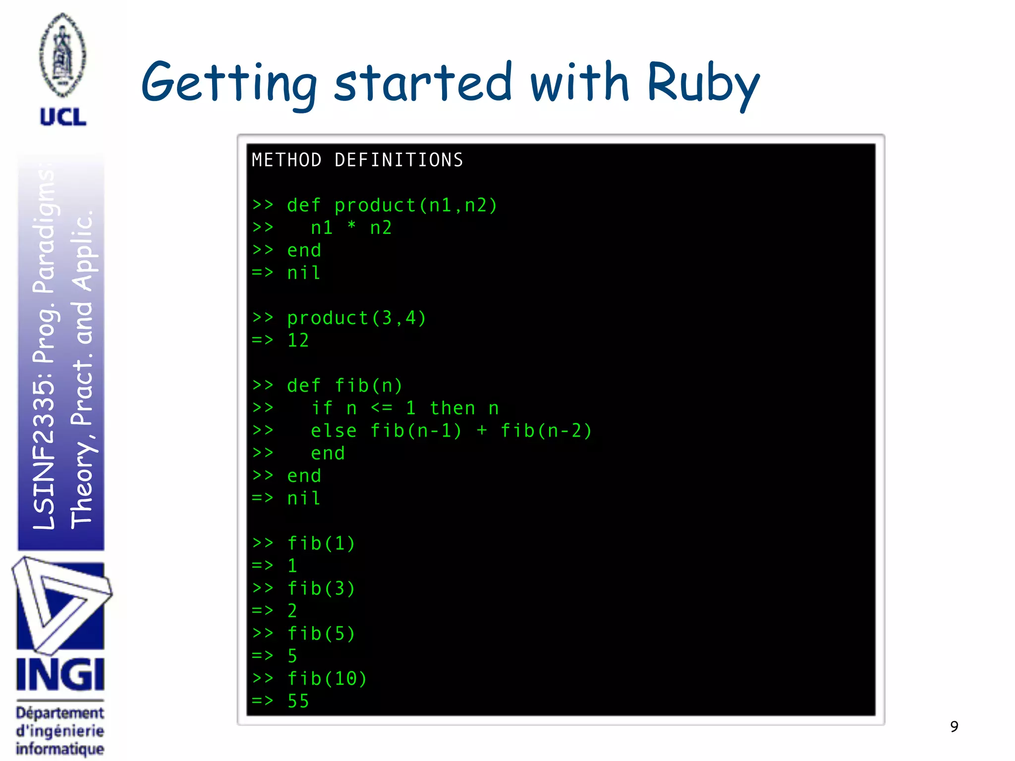 LSINF2335:Prog.Paradigms:
Theory,Pract.andApplic. Getting started with Ruby
9
METHOD DEFINITIONS
>> def product(n1,n2)
>> n1 * n2
>> end
=> nil
>> product(3,4)
=> 12
>> def fib(n)
>> if n <= 1 then n
>> else fib(n-1) + fib(n-2)
>> end
>> end
=> nil
>> fib(1)
=> 1
>> fib(3)
=> 2
>> fib(5)
=> 5
>> fib(10)
=> 55
 