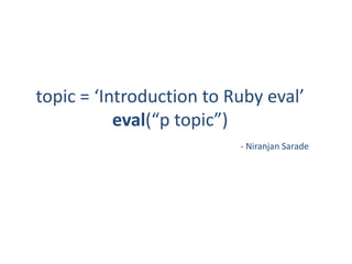 topic = ‘Introduction to Ruby eval’
           eval(“p topic”)
                          - Niranjan Sarade
 