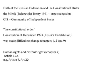 Birth of the Russian Federation and the Constitutional Order
the Minsk (Belozevsk) Treaty 1991 – state succession
CIS – Community of Independent States
”the constitutional order”
Constitution of December 1993 (Eltsin’s Constitution)
was made difficult to change (chapters 1, 2 and 9)
Human rights and citizens’ rights (chapter 2)
Article 15.4
e.g. Article 7, Art 20
 
