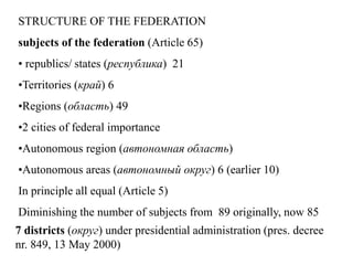 STRUCTURE OF THE FEDERATION
subjects of the federation (Article 65)
• republics/ states (республика) 21
•Territories (край) 6
•Regions (область) 49
•2 cities of federal importance
•Autonomous region (автономная область)
•Autonomous areas (автономный округ) 6 (earlier 10)
In principle all equal (Article 5)
Diminishing the number of subjects from 89 originally, now 85
7 districts (округ) under presidential administration (pres. decree
nr. 849, 13 May 2000)
 