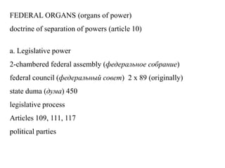 FEDERAL ORGANS (organs of power)
doctrine of separation of powers (article 10)
a. Legislative power
2-chambered federal assembly (федеральное собрание)
federal council (федеральный совет) 2 x 89 (originally)
state duma (дума) 450
legislative process
Articles 109, 111, 117
political parties
 