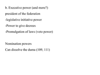 b. Executive power (and more?)
president of the federation
-legislative initiative power
-Power to give decrees
-Promulgation of laws (veto power)
Nomination powers
Can dissolve the duma (109, 111)
 