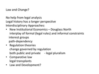 Law and Change?
No help from legal analysis
Legal history has a longer perspective
Interdisciplinary Approaches:
• New Institutional Economics – Douglass North
interplay of formal (legal rules) and informal constraints
interest groups
path-dependency
• Regulation theories
change governed by regulation
both public and private - legal pluralism
• Comparative law
legal transplants
• Law and Development?
 