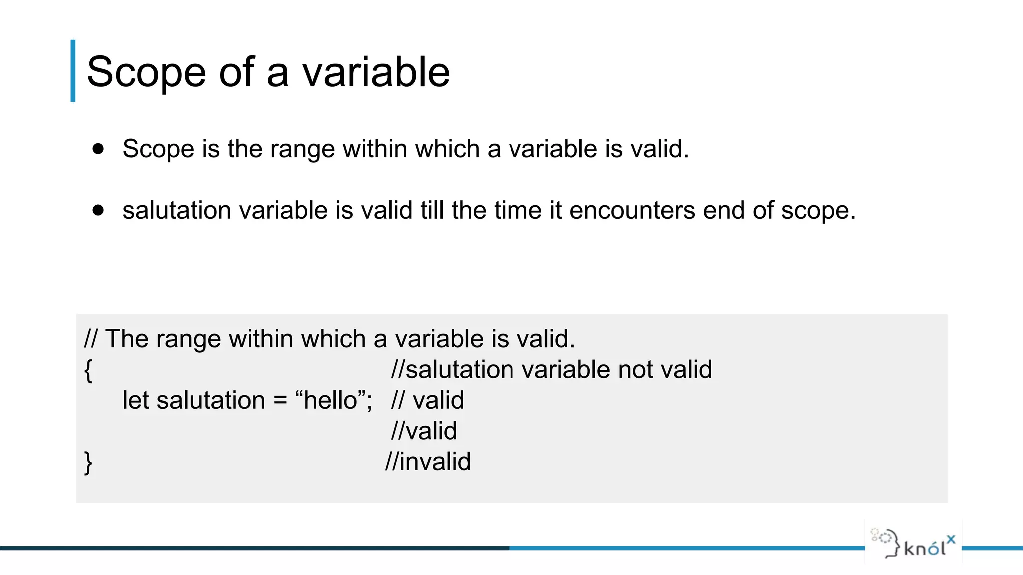 Scope of a variable
// The range within which a variable is valid.
{ //salutation variable not valid
let salutation = “hello”; // valid
//valid
} //invalid
● Scope is the range within which a variable is valid.
● salutation variable is valid till the time it encounters end of scope.
 