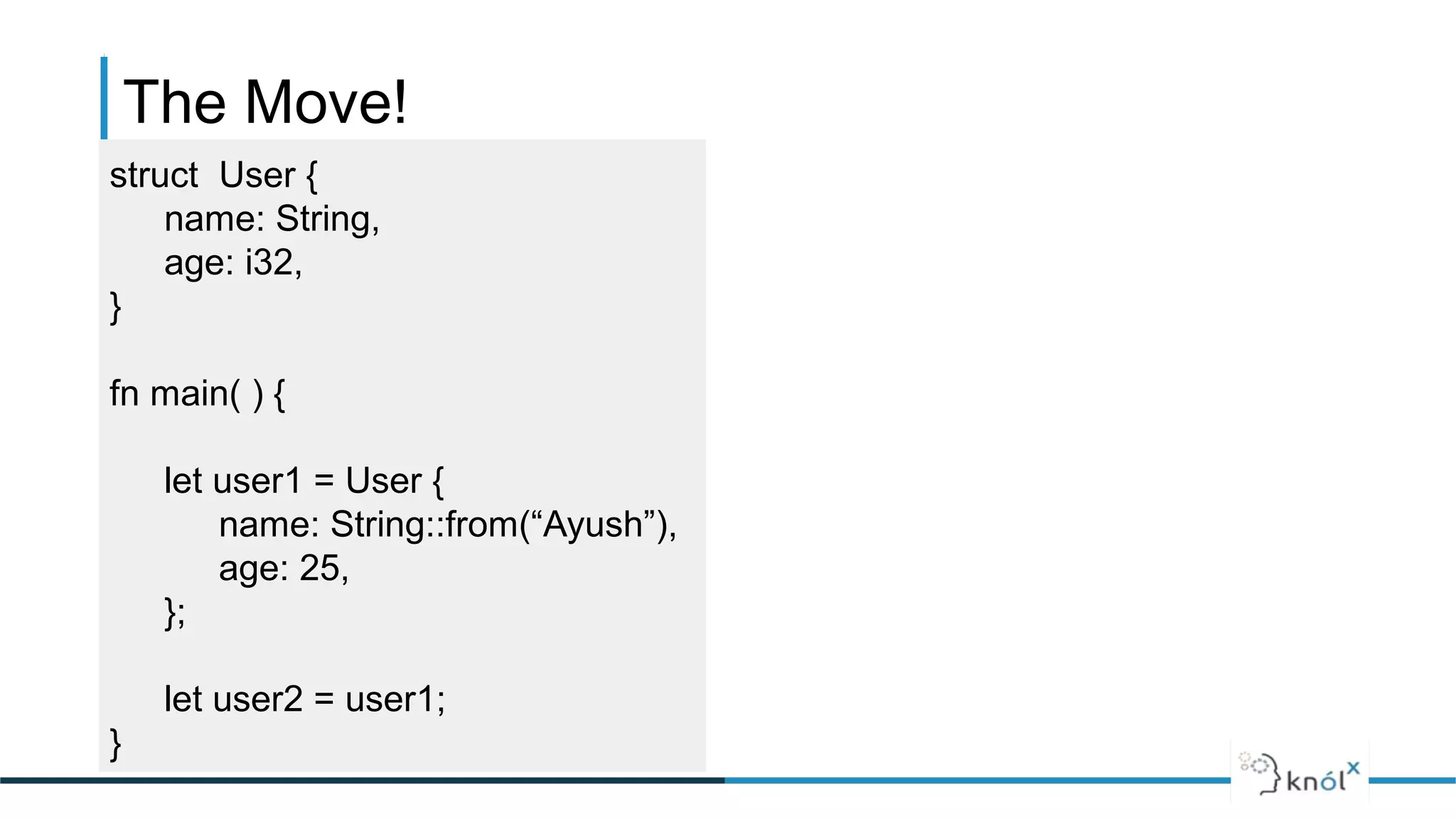 The Move!
struct User {
name: String,
age: i32,
}
fn main( ) {
let user1 = User {
name: String::from(“Ayush”),
age: 25,
};
let user2 = user1;
}
 