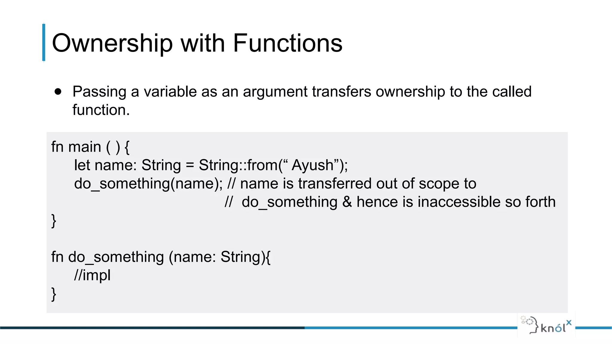 Ownership with Functions
● Passing a variable as an argument transfers ownership to the called
function.
fn main ( ) {
let name: String = String::from(“ Ayush”);
do_something(name); // name is transferred out of scope to
// do_something & hence is inaccessible so forth
}
fn do_something (name: String){
//impl
}
 