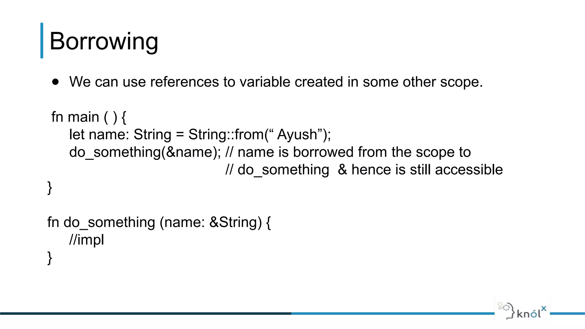 ● We can use references to variable created in some other scope.
fn main ( ) {
let name: String = String::from(“ Ayush”);
do_something(&name); // name is borrowed from the scope to
// do_something & hence is still accessible
}
fn do_something (name: &String) {
//impl
}
Borrowing
 