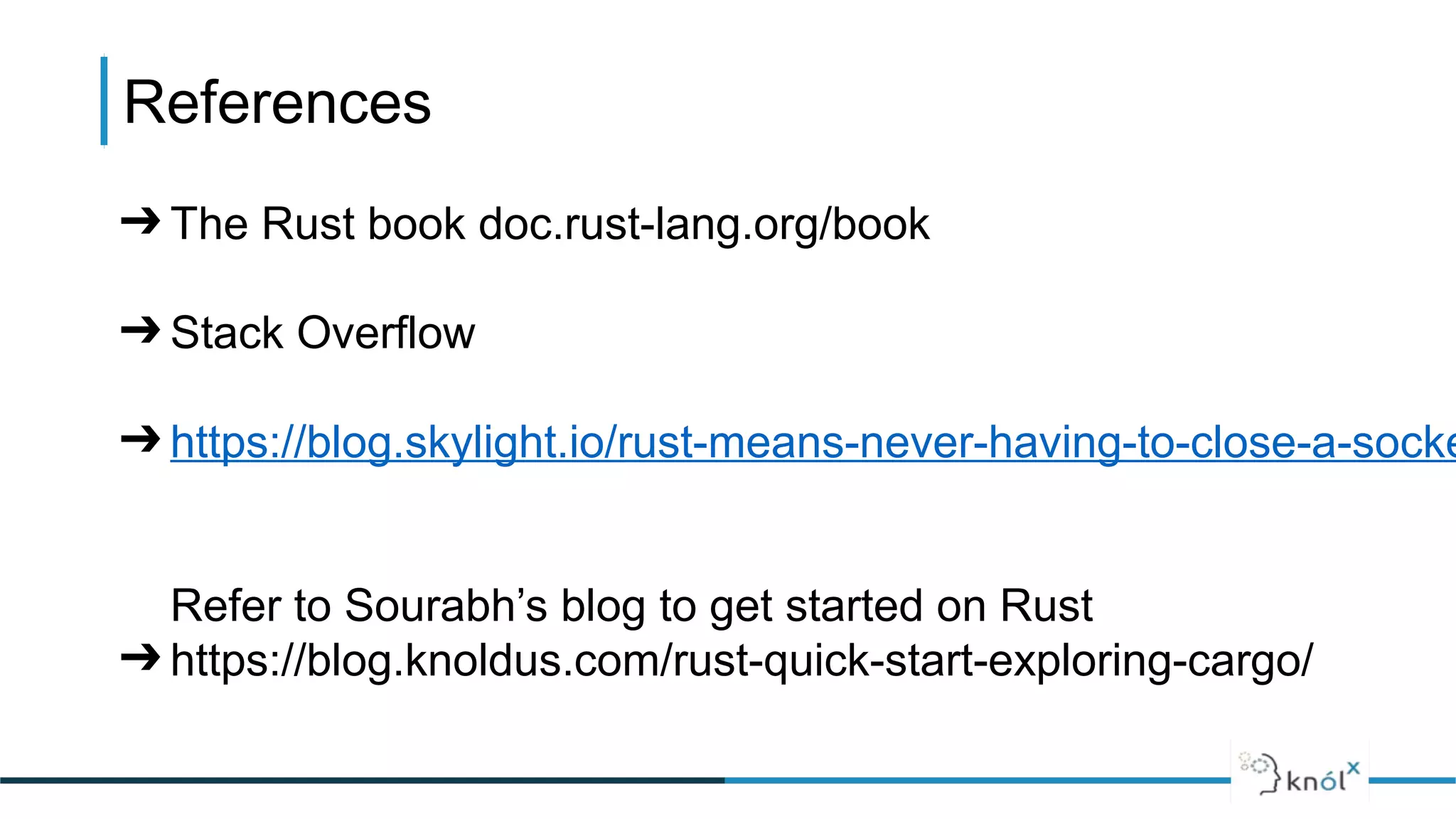 References
➔ The Rust book doc.rust-lang.org/book
➔ Stack Overflow
➔ https://blog.skylight.io/rust-means-never-having-to-close-a-socke
Refer to Sourabh’s blog to get started on Rust
➔ https://blog.knoldus.com/rust-quick-start-exploring-cargo/
 