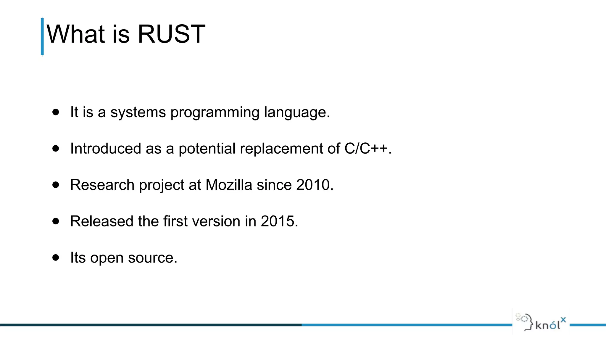 What is RUST
● It is a systems programming language.
● Introduced as a potential replacement of C/C++.
● Research project at Mozilla since 2010.
● Released the first version in 2015.
● Its open source.
 