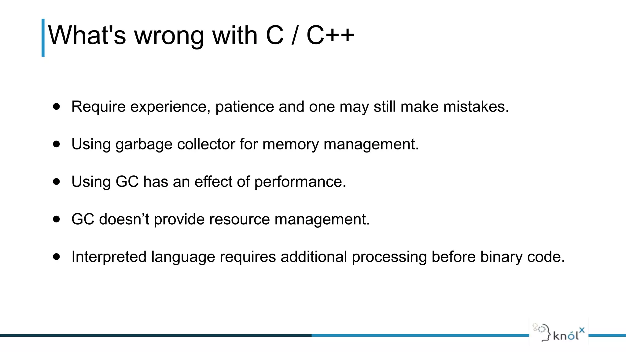 What's wrong with C / C++
● Require experience, patience and one may still make mistakes.
● Using garbage collector for memory management.
● Using GC has an effect of performance.
● GC doesn’t provide resource management.
● Interpreted language requires additional processing before binary code.
 