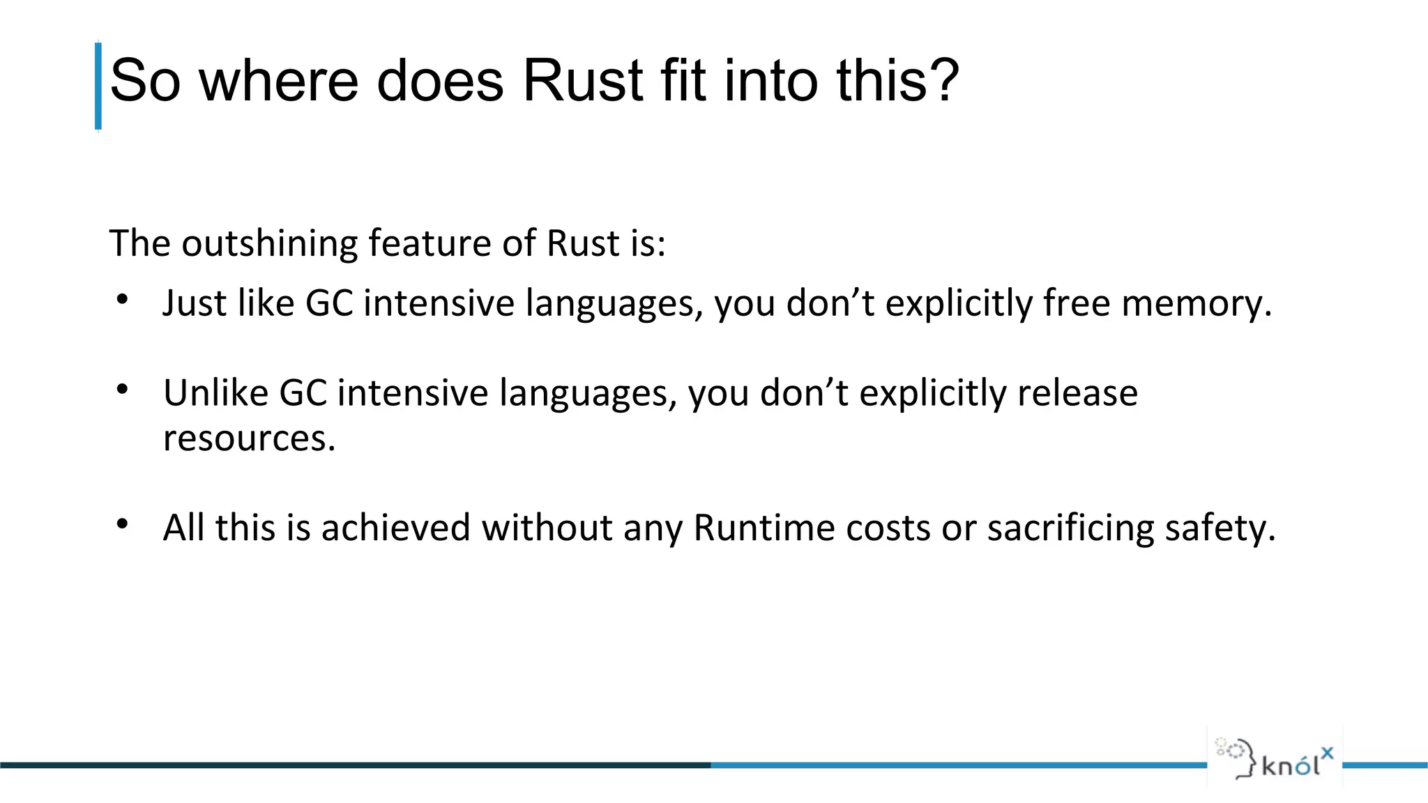 So where does Rust fit into this?
The outshining feature of Rust is:
• Just like GC intensive languages, you don’t explicitly free memory.
• Unlike GC intensive languages, you don’t explicitly release
resources.
• All this is achieved without any Runtime costs or sacrificing safety.
 