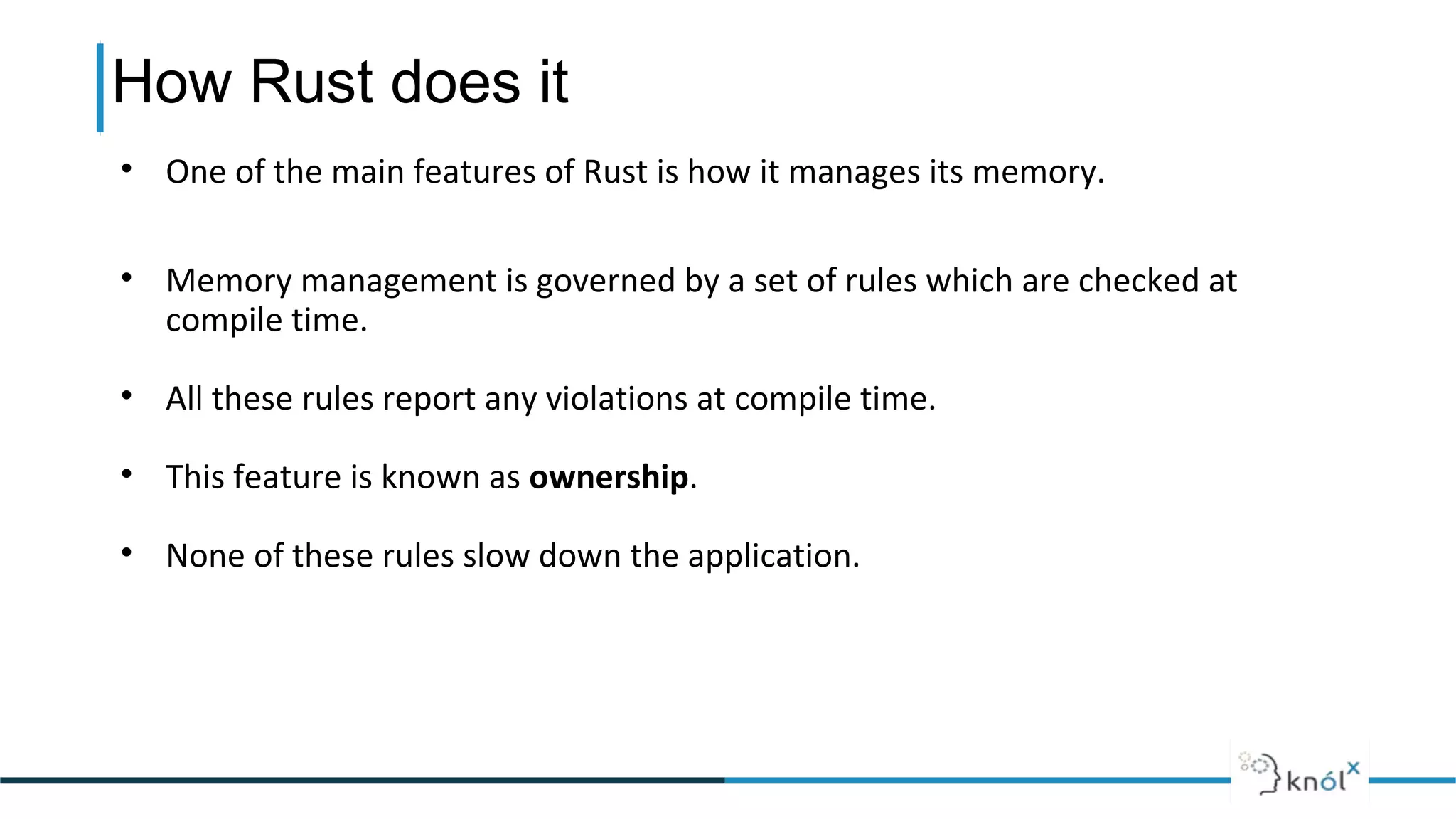 How Rust does it
• One of the main features of Rust is how it manages its memory.
• Memory management is governed by a set of rules which are checked at
compile time.
• All these rules report any violations at compile time.
• This feature is known as ownership.
• None of these rules slow down the application.
 