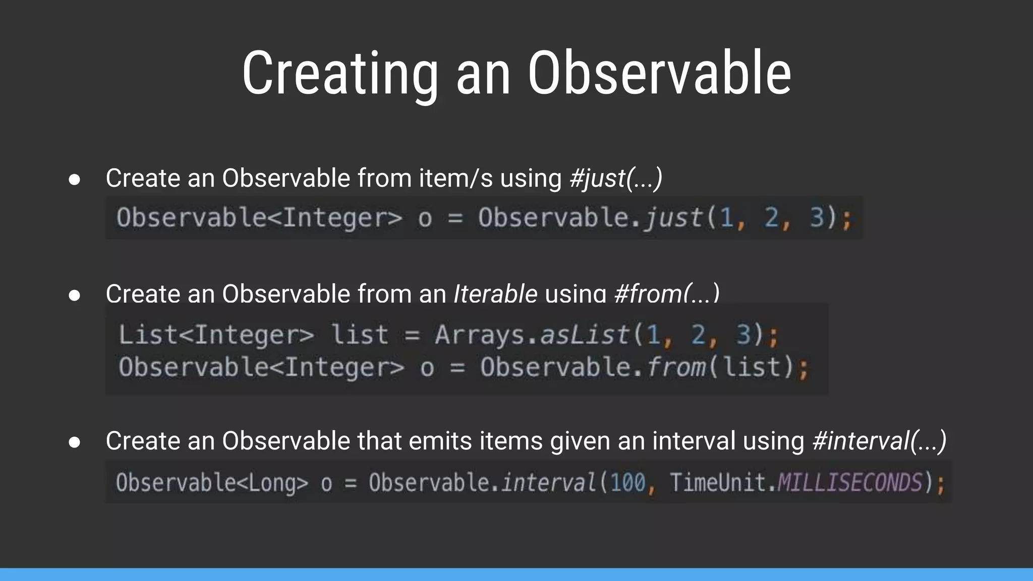 Creating an Observable ● Create an Observable from item/s using #just(...) ● Create an Observable from an Iterable using #from(...) ● Create an Observable that emits items given an interval using #interval(...) 