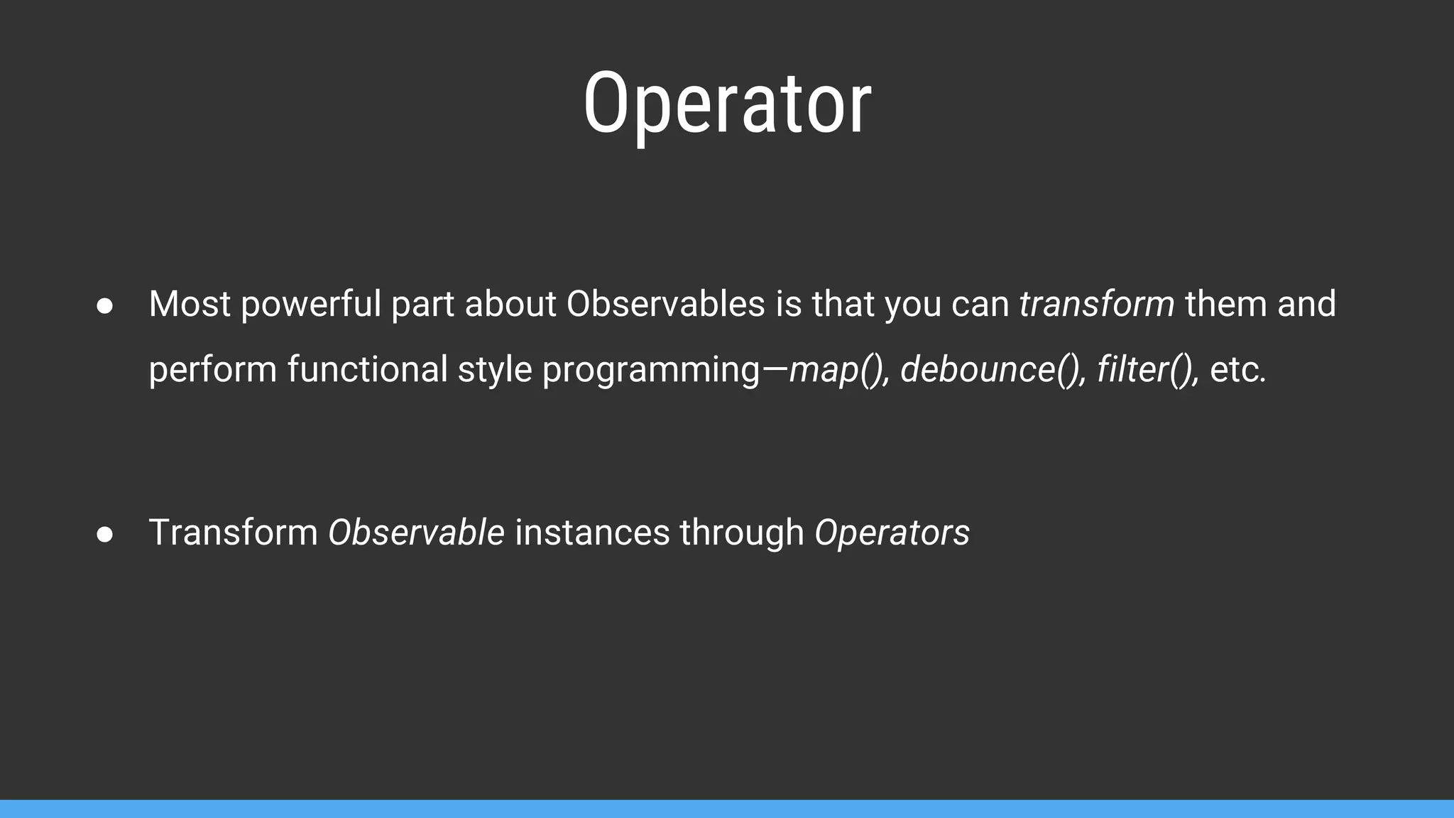 Operator ● Most powerful part about Observables is that you can transform them and perform functional style programming—map(), debounce(), filter(), etc. ● Transform Observable instances through Operators 