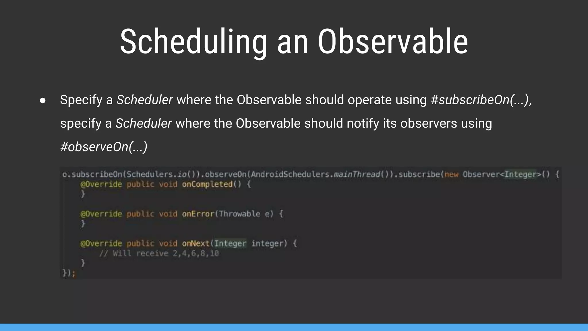 Scheduling an Observable ● Specify a Scheduler where the Observable should operate using #subscribeOn(...), specify a Scheduler where the Observable should notify its observers using #observeOn(...) 