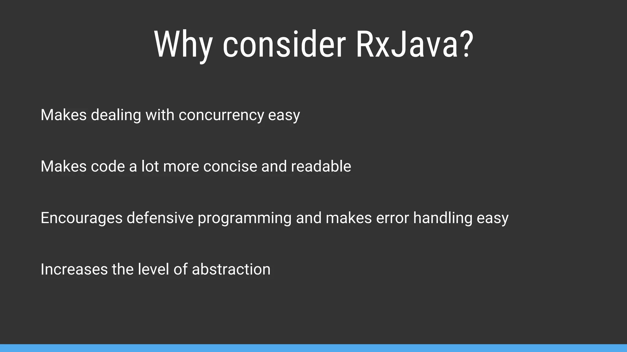 Makes dealing with concurrency easy Makes code a lot more concise and readable Encourages defensive programming and makes error handling easy Increases the level of abstraction Why consider RxJava? 