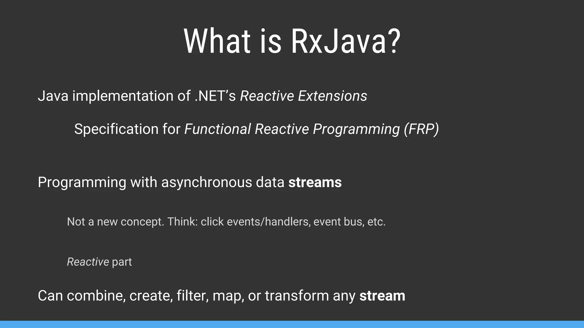 What is RxJava? Java implementation of .NET’s Reactive Extensions Specification for Functional Reactive Programming (FRP) Programming with asynchronous data streams Not a new concept. Think: click events/handlers, event bus, etc. Reactive part Can combine, create, filter, map, or transform any stream 