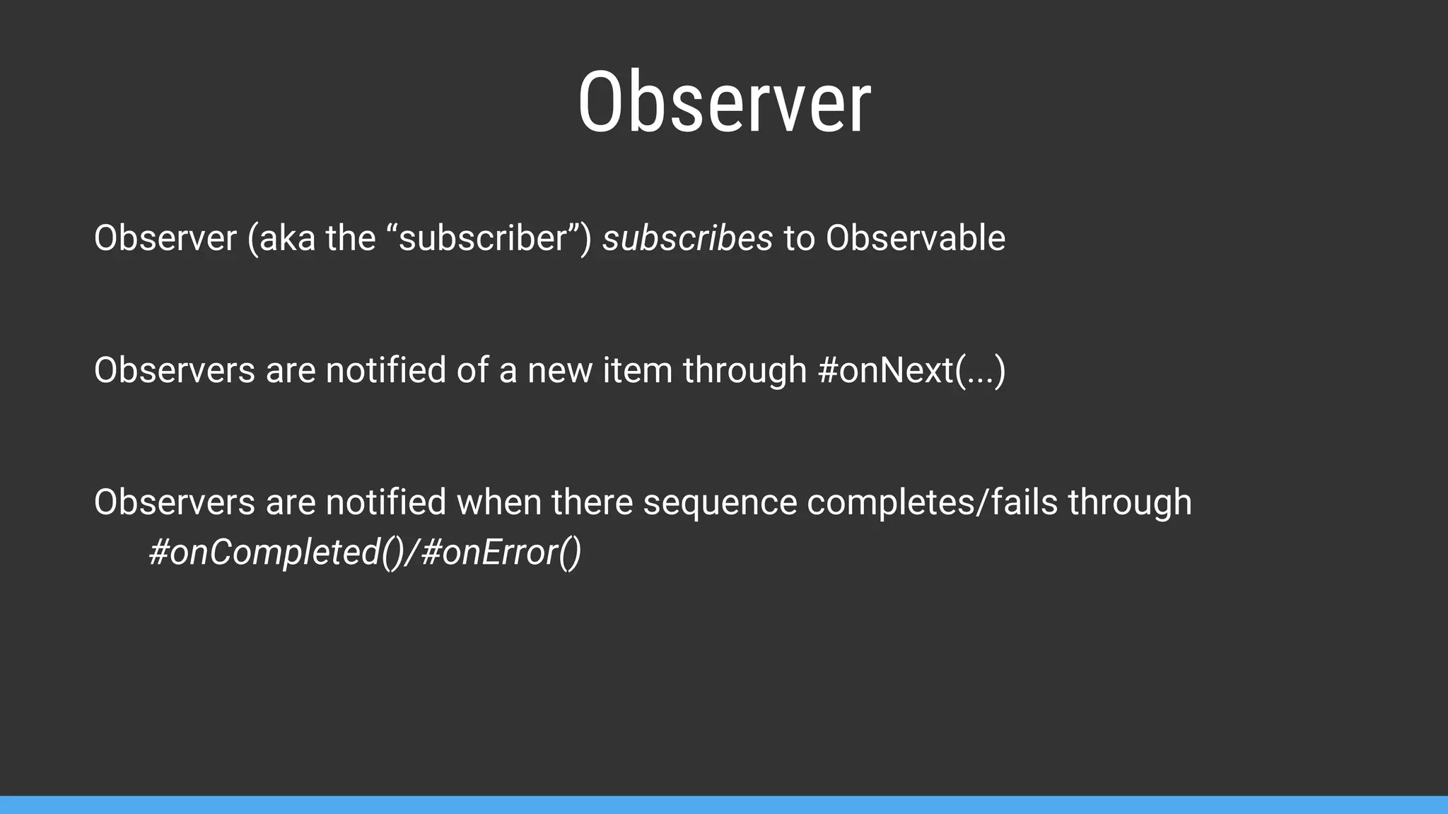 Observer Observer (aka the “subscriber”) subscribes to Observable Observers are notified of a new item through #onNext(...) Observers are notified when there sequence completes/fails through #onCompleted()/#onError() 