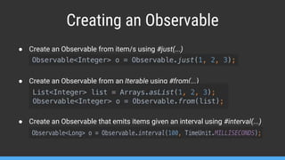 Creating an Observable
● Create an Observable from item/s using #just(...)
● Create an Observable from an Iterable using #from(...)
● Create an Observable that emits items given an interval using #interval(...)
 