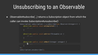 Unsubscribing to an Observable
● Observable#subscribe(...) returns a Subscription object from which the
caller can invoke Subscription#unsubscribe()
 