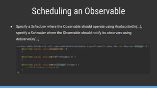 Scheduling an Observable
● Specify a Scheduler where the Observable should operate using #subscribeOn(...),
specify a Scheduler where the Observable should notify its observers using
#observeOn(...)
 