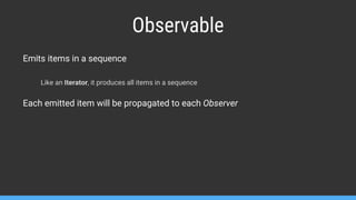 Emits items in a sequence
Like an Iterator, it produces all items in a sequence
Each emitted item will be propagated to each Observer
Observable
 
