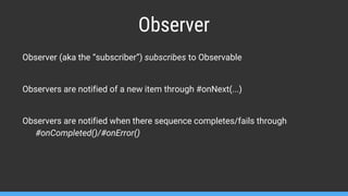 Observer
Observer (aka the “subscriber”) subscribes to Observable
Observers are notified of a new item through #onNext(...)
Observers are notified when there sequence completes/fails through
#onCompleted()/#onError()
 