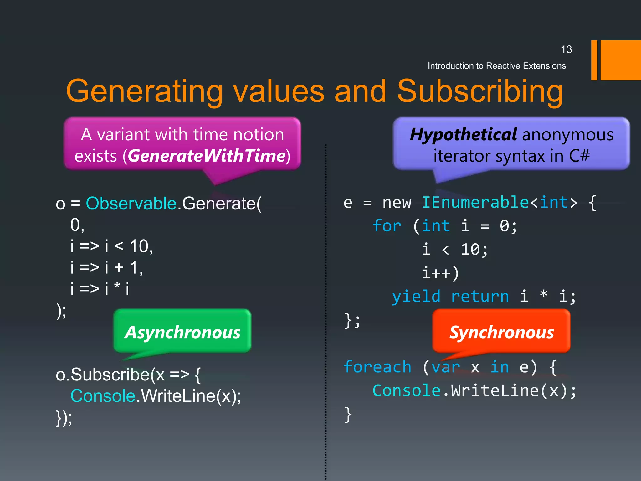 13
                                        Introduction to Reactive Extensions


 Generating values and Subscribing
   A variant with time notion         Hypothetical anonymous
  exists (GenerateWithTime)             iterator syntax in C#

o = Observable.Generate(        e = new IEnumerable<int> {
   0,                              for (int i = 0;
   i => i < 10,                         i < 10;
   i => i + 1,                          i++)
   i => i * i                        yield return i * i;
);
                                };
            Asynchronous                   Synchronous

o.Subscribe(x => {              foreach (var x in e) {
   Console.WriteLine(x);           Console.WriteLine(x);
});                             }
 