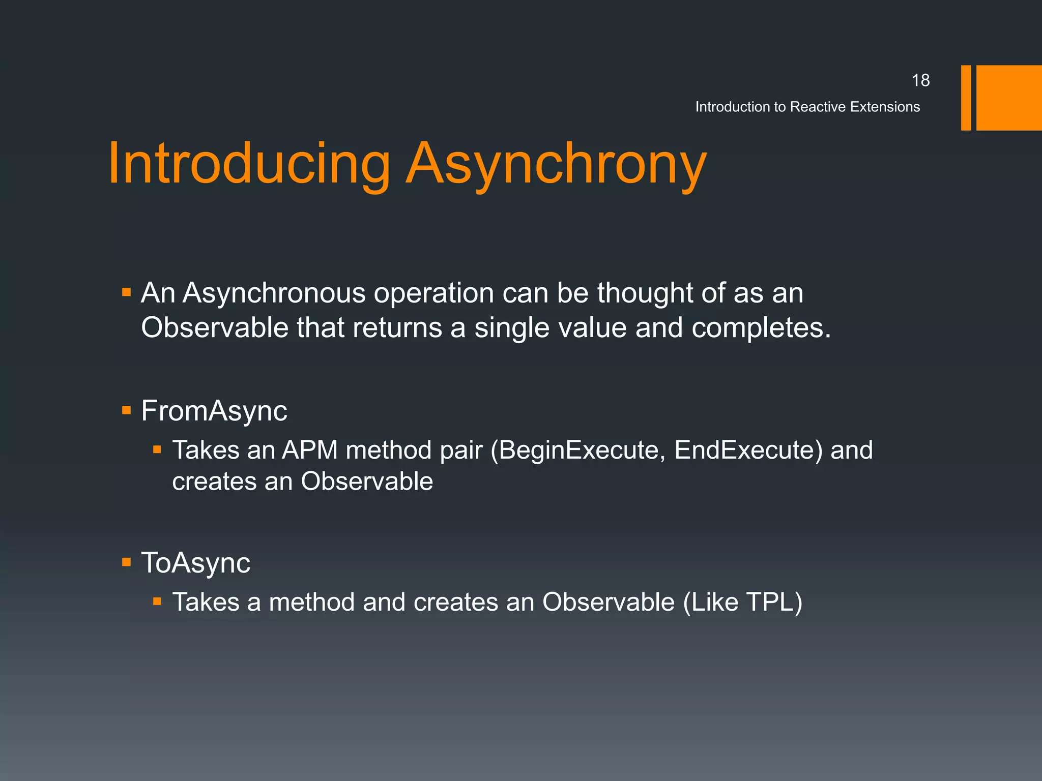 18
                                              Introduction to Reactive Extensions



Introducing Asynchrony

 An Asynchronous operation can be thought of as an
  Observable that returns a single value and completes.

 FromAsync
   Takes an APM method pair (BeginExecute, EndExecute) and
    creates an Observable


 ToAsync
   Takes a method and creates an Observable (Like TPL)
 