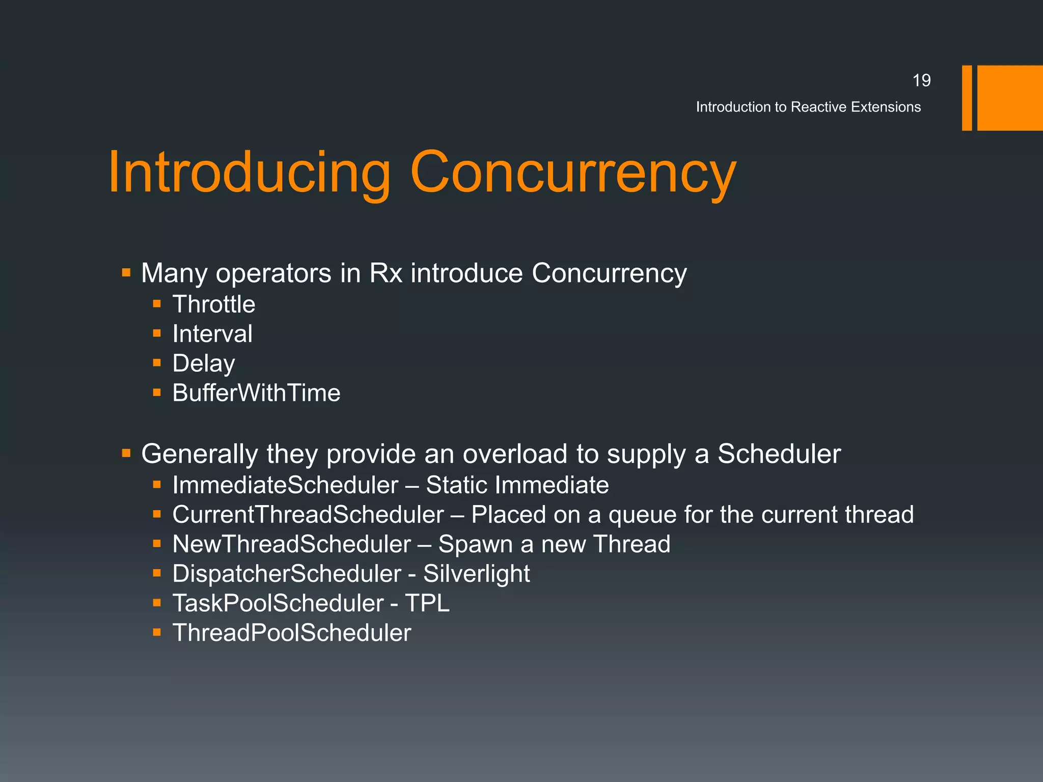 19
                                                   Introduction to Reactive Extensions




Introducing Concurrency
 Many operators in Rx introduce Concurrency
     Throttle
     Interval
     Delay
     BufferWithTime

 Generally they provide an overload to supply a Scheduler
     ImmediateScheduler – Static Immediate
     CurrentThreadScheduler – Placed on a queue for the current thread
     NewThreadScheduler – Spawn a new Thread
     DispatcherScheduler - Silverlight
     TaskPoolScheduler - TPL
     ThreadPoolScheduler
 