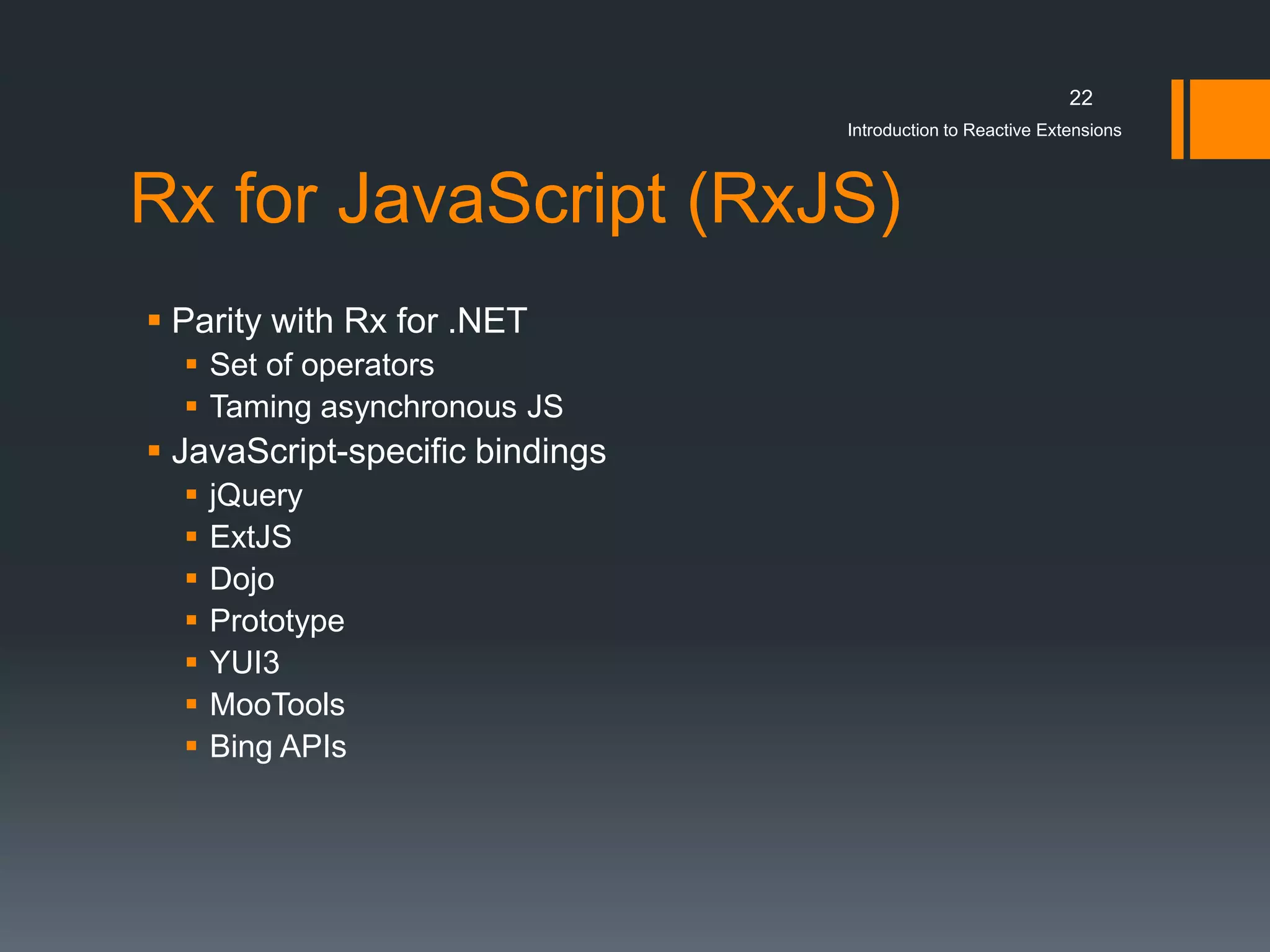 22
                                 Introduction to Reactive Extensions



Rx for JavaScript (RxJS)
 Parity with Rx for .NET
   Set of operators
   Taming asynchronous JS
 JavaScript-specific bindings
     jQuery
     ExtJS
     Dojo
     Prototype
     YUI3
     MooTools
     Bing APIs
 